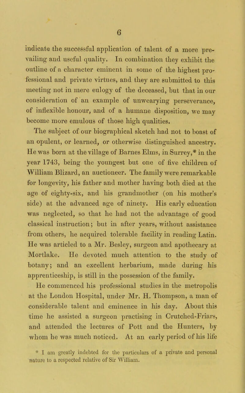 indicate the successful application of talent of a more pre- vailing and useful quality. In combination they exhibit tlie outline of a character eminent in some of the highest pro- fessional and private virtues, and they are submitted to this meeting not in mere eulogy of the deceased, but that in our consideration of an example of unwearying perseverance, of inflexible honour, and of a humane disposition, we may become more emulous of those high qualities. The subject of our biographical sketch had not to boast of an opulent, or learned, or otherwise distinguished ancestry. He was born at the village of Barnes Elms, in Surrey,* in the year 1743, being the youngest but one of five children of William Blizard, an auctioneer. The family were remarkable for longevity, his father and mother having both died at the age of eighty-six, and his grandmother (on his mother's side) at the advanced age of ninety. His early education was neglected, so that he had not the advantage of good classical instruction; but in after years, without assistance from others, he acquired tolerable facility in reading Latin. He was articled to a Mr. Besley, surgeon and apothecary at Mortlake. He devoted much attention to the study of botany; and an excellent herbarium, made during his appi'enticeship, is still in the possession of the family. He commenced his professional studies in the metropolis at the London Hospital, under Mr. H. Thompson, a man of considerable talent and eminence in his day. About this time he assisted a surgeon practising in Crutched-Friars, and attended the lectures of Pott and the Hunters, by whom he was much noticed. At an early period of his life * I am greatly indebted for the particulars of a private and personal nature to a respected relative of Sir William.