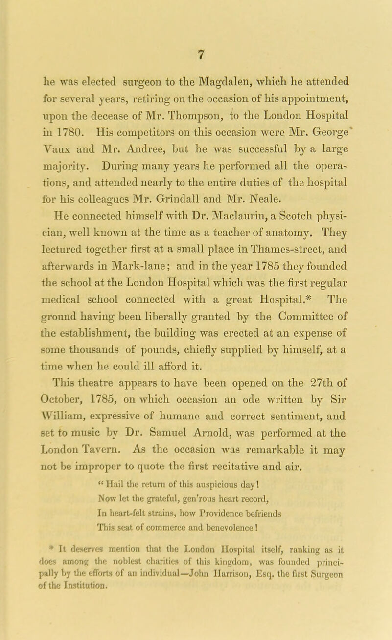 he was elected surgeon to the Magdalen, which he attended for several years, retiring on the occasion of his appointment, upon the decease of Mr. Thompson, to the London Hospital in 1780. His competitors on this occasion were Mr. George* Vaux and Mr. Andrea, but he was successful by a large majority. During many years he pei'formed all the opera- tions, and attended nearly to the entire duties of the hospital for his colleagues Mr. Grindall and Mr. Neale. He connected himself with Dr. Maclaurin, a Scotch physi- cian, well known at the time as a teacher of anatomy. They lectured together first at a small place in Thames-street, and afterwards in Mark-lane; and in the year 1785 they founded the school at the London Hospital which was the first regular medical school connected with a great Hospital.* The ground having been liberally granted by the Committee of the establishment, the building was erected at an expense of some thousands of pounds, chiefly supplied by himself, at a time when he could ill afibrd it. This theatre appears to have been opened on the 27th of October, 1785, on which occasion an ode written by Sir William, expressive of humane and correct sentiment, and set to music by Dr. Samuel Arnold, was performed at the London Tavern. As the occasion was remarkable it may not be improper to quote the first recitative and air.  Hail the return of this auspicious day! Now let the grateful, gen'rous heart record, In heart-felt strains, how Providence befriends This seat of commerce and benevolence! * It deserves mention that the London Hospital itself, ranking as it does among the noblest charities of this kingdom, was founded princi- pally by the efforts of an individual—John Harrison, Esq. the first Surgeon of the Institution.