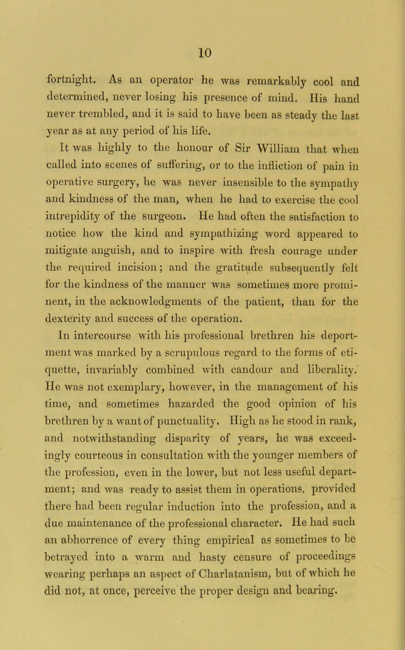 fortnight. As an operator he was remarkably cool and determined, never losing his presence of mind. His hand never trembled, and it is said to have been as steady the last year as at any period of his life. It was highly to the honour of Sir William that when called into scenes of suffering, or to the infliction of pain in operative surgery, he was never insensible to the sympathy and kindness of the man, when he had to exercise the cool intrepidity of the surgeon. He had often the satisfaction to notice how the kind and sympathizing word appeared to mitigate anguish, and to inspire with fresh courage under the required incision; and the gratitude subsequently felt for the kindness of the manner was sometimes more promi- nent, in the acknowledgments of the patient, than for the dexterity and success of the operation. In intei'course with his professional brethren his deport- ment was marked by a scrupulous regard to the forms of eti- quette, invariably combined with candour and liberality. He was not exemplary, however, in the management of his time, and sometimes hazarded the good opinion of his brethren by a want of punctuality. High as he stood in rank, and notwithstanding disparity of years, he was exceed- ingly courteous in consultation with the younger members of the profession, even in the lower, but not less useful depart- ment; and was ready to assist them in operations, provided there had been regular induction into the profession, and a due maintenance of the professional character. He had such an abhorrence of every thing empirical as sometimes to be betrayed into a warm and hasty censure of proceedings wearing perhaps an aspect of Charlatanism, but of which he did not, at once, perceive the proper design and bearing.