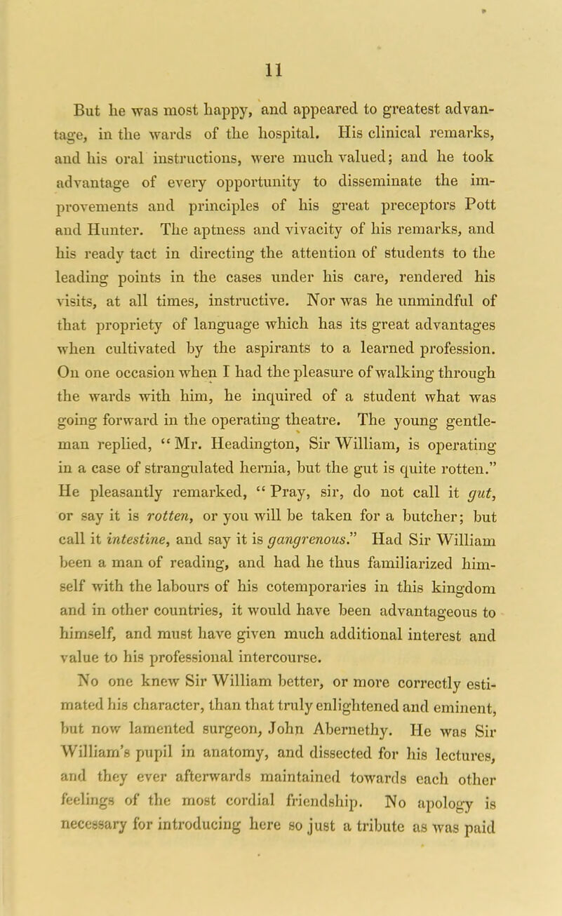 But he was most happy, and appeared to greatest advan- tage, in the wards of the hospital. His clinical remarks, and his oral instructions, were much valued; and he took advantage of every opportunity to disseminate the im- provements and principles of his great preceptors Pott and Hunter. The aptness and vivacity of his remarks, and his ready tact in directing the attention of students to the leading points in the cases under his care, rendered his visits, at all times, instructive. Nor was he unmindful of that propriety of language which has its great advantages when cultivated by the aspirants to a leai'ned profession. On one occasion when I had the pleasure of walking through the wards with him, he inquired of a student what was going forward in the operating theatre. The young gentle- man replied,  Mr. Headington, Sir William, is oijerating in a case of strangulated hernia, but the gut is quite rotten. He pleasantly remarked,  Pray, sir, do not call it gut, or say it is rotten, or you will be taken for a butcher; but call it intestine, and say it is gangrenous. Had Sir William been a man of reading, and had he thus familiarized him- self with the labours of his cotemporaries in this kingdom and in other countries, it would have been advantageous to himself, and must have given much additional interest and value to his professional intercourse. No one knew Sir William better, or more correctly esti- mated his character, than that truly enlightened and eminent, but now lamented surgeon, John Abernethy. He was Sir William's pupil in anatomy, and dissected for his lectures, and they ever afterwards maintained towards each other feelings of the most cordial friendship. No apology is necessary for introducing here so just a tribute as was paid