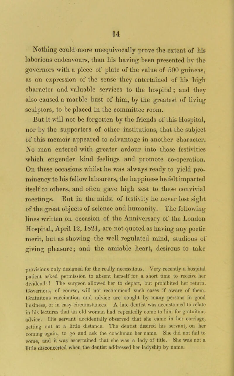 Nothing could more unequivocally prove the extent of his laborious endeavours, than his having been presented by the governors with a piece of plate of the value of 500 guineas, as an expression of the sense they entertained of his high character and valuable services to the hospital; and they also caused a marble bust of him, by the greatest of living sculptors, to be placed in the committee room. But it will not be forgotten by the friends of this Hospital, nor by the supporters of other institutions, that the subject of this memoir appeared to advantage in another character. No man entered with greater ardour into those festivities which engender kind feelings and promote co-operation. On these occasions whilst he was always ready to yield pro- minency to his fellow labourers, the happiness he felt imparted itself to others, and often gave high zest to these convivial meetings. But in the midst of festivity he never lost sight of the great objects of science and humanity. The following lines written on occasion of the Anniversary of the London Hospital, April 12, 1821, are not quoted as having any poetic merit, but as showing the well regulated mind, studious of giving pleasure; and the amiable heart, desirous to take provisions only designed for the really necessitous. Very recently a hospital patient asked permission to absent herself for a short time to receive her dividends! Tlie surgeon allowed her to depart, but prohibited her return. Governors, of course, will not recommend such ca.ses if aware of them. Gratuitous vaccination and advice are sought by many persons in good business, or in easy circumstances. A late dentist was accustomed to relate in his lectures that an old woman had repeatedly come to him for gratuitous advice. His servant accidentally observed that she came in her carriage, getting out at a little distance. The dentist desired his servant, on her coming again, to go and ask the coachman her name. She did not fail to come, and it was ascertained that she was a lady of title. She was not a little disconcerted when the dentist addressed her ladyship by name.
