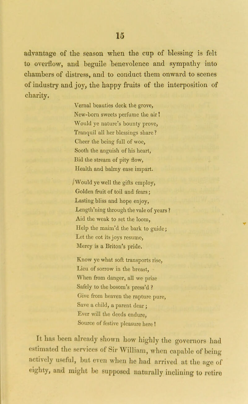 advantage of the season when the cup of blessing is felt to overflow, and beguile benevolence and sympathy into chambers of distress, and to conduct them onward to scenes of industiy and joy, the happy fruits of the interposition of charity. Vernal beauties deck the grove, New-born sweets perfume the air! Would ye nature's bounty prove. Tranquil all her blessings share ? Cheer the being full of woe, Sooth the anguish of his heart, Bid the stream of pity flow, Health and balmy ease impart. /Would ye well the gifts employ. Golden fruit of toil and fears; Lasting bliss and hope enjoy, Length'ning through the vale of years ? Aid the weak to set the loom. Help the maim'd the bark to guide; Let the cot its joys resume, Mercy is a Briton's pride. Know ye what soft transports rise. Lieu of sorrow in the breast. When from danger, all we prize Safely to the bosom's press'd ? Give from heaven the rapture pure. Save a child, a parent dear; Ever will the deeds endure, Source of festive pleasure here! It has been already sliown how highly the governors had estimated the services of Sir William, when capable of being actively useful, but even when he had arrived at the age of eighty, and might be supposed naturally inclining to retire