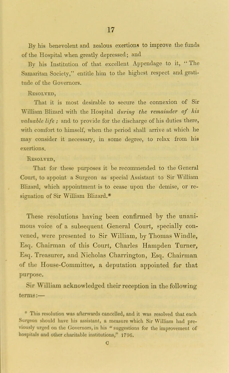 By his benevolent and zealous exertions to improve tlie funds of the Hospital when greatly depressed; and By his Institution of that excellent Appendage to it, The Samaritan Society, entitle him to the highest respect and grati- tude of the Governors. Resolved, That it is most deshable to secm'e the connexion of Sir William Blizard with the Hospital during the remainder of his valuable life ; and to provide for the discharge of his duties there, with comfort to himself, when the period shall arrive at which he may consider it necessaiy, in some degi'ee, to relax from his exertions. Eesolved, That for these pui-poses it be recommended to the General Court, to appoint a Surgeon as special Assistant to Sir William BUzard, which appointment is to cease upon the demise, or re- signation of Sir William Blizard.* These resolutions having been confirmed by the unani- mous voice of a subsequent General Court, specially con- vened, were presented to Sir William, by Thomas Windle, Esq. Chairman of this Court, Charles Hampden Turner, Esq. Treasurer, and Nicholas Charrington, Esq. Chaii'maii of the House-Committee, a deputation appointed for that purpose. Sir William acknowledged their reception in the following terms:— * This resolution was after%vards cancelled, and it was resolved that each Surtfeon should have his assistant, a measure whicii Sir William had pre- viously urged on the Governors, in his suggestions for the improvement of hospitals and other charitable institutions, 1796. C