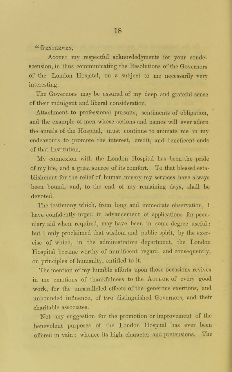  Gentlemen, Accept my respectful acknowledgments for your conde- scension, in thus commmiicating the Resolutions of the Governors of the London Hospital, on a subject to me necessarily very interesting. The Governors may be assm*ed of my deep and grateful sense of their indulgent and liberal consideration. Attachment to professional pursuits, sentiments of obligation, and the example of men whose actions and names will ever adorn the annals of the Hospital, must continue to animate me in my endeavoiu's to promote the interest, credit, and beneficent ends of that Institution. My connexion with the London Hospital has been the pride of my life, and a great source of its comfort. To that blessed esta- blishment for the relief of human misery my services have always been bound, and, to the end of my remaining days, shall be devoted. The testimony which, from long and immediate observation, I have confidently urged in advancement of applications for pecu- niary aid when required, may have been in some degree useful: but I only proclaimed that wisdom and public spirit, by the exer- cise of which, in the administrative department, the London Hospital became worthy of munificent regard, and consequently, on principles of humanity, entitled to it. The mention of my humble efforts upon those occasions revives in me emotions of thankfulness to the Author of every good work, for the unparalleled effects of the generous exertions, and unbounded influence, of two distinguished Governors, and then- charitable associates. Not any suggestion for the promotion or improvement of the benevolent purposes of the London Hospital has ever been offered in vain : whence its high character and pretensions. The