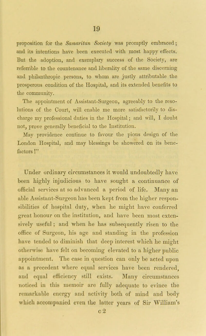 proposition for the Samaritan Society was promptly embraced; and its intentions have been executed with most happy effects. But the adoption, and exemplary success of the Society, are refemble to the countenance and liberality of the same discerning and philanthi-opic persons, to whom are justly attributable the prosperous condition of the Hospital, and its extended benefits to the community. The appointment of Assistant-Sm'geon, agreeably to the reso- lutions of the Court, will enable me more satisfactorily to dis- charge my professional duties in the Hospital; and wUl, I doubt not, prove generally beneficial to the Listitution. May providence continue to favour the pious design of the London Hospital, and may blessings be showered on its bene- factors ! Under ordinary circumstances it would undoubtedly have been highly injudicious to have sought a continuance of official services at so advanced a period of life. Many an able Assistant-Surgeon has been kept from the higher respon- sibilities of hospital duty, when he might have conferi'ed great honour on the institution, and have been most exten- sively useful; and when he has subsequently risen to the office of Surgeon, his age and standing in the profession have tended to diminish that deep interest which he might otherwise have felt on becoming elevated to a higher public appointment. The case in question can only be acted upon as a precedent where equal services have been rendered, and equal efficiency still exists. Many circumstances noticed in this memoir are fully adequate to evince the remarkable energy and activity both of mind and body which accompanied even the latter years of Sii' William's c2