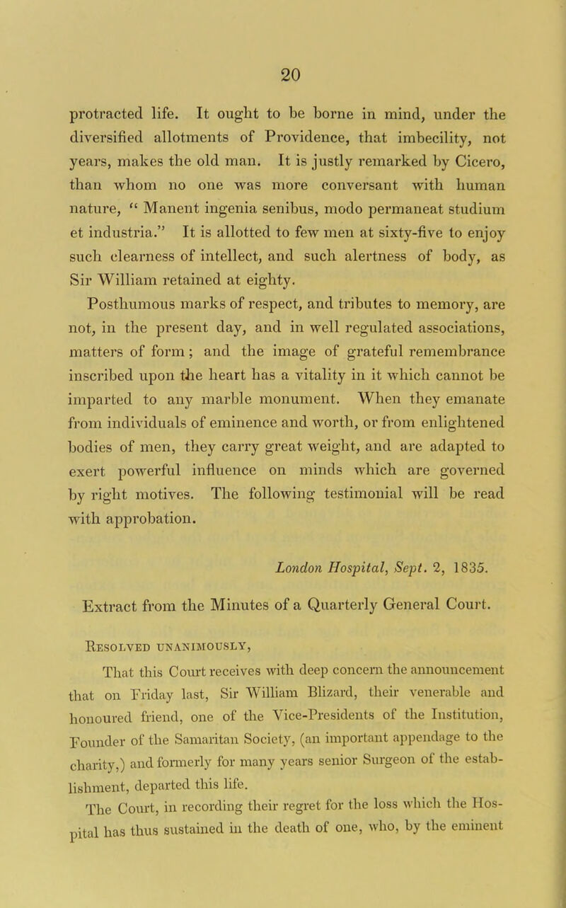 protracted life. It ought to be borne in mind, under the diversified allotments of Providence, that imbecility, not years, makes the old man. It is justly remarked by Cicero, than whom no one was more conversant with human nature,  Manent ingenia senibus, modo permaneat studium et industria. It is allotted to few men at sixty-five to enjoy such clearness of intellect, and such alertness of body, as Sir William retained at eighty. Posthumous marks of respect, and tributes to memory, are not, in the present day, and in well regulated associations, matters of form; and the image of grateful remembrance inscribed upon the heart has a vitality in it which cannot be imparted to any marble monument. When they emanate from individuals of eminence and worth, or from enlightened bodies of men, they carry great weight, and are adapted to exert powerful influence on minds which are governed by right motives. The following testimonial will be read with approbation. London Hospital, Sept. 2, 1835. Extract from the Minutes of a Quarterly General Court. EeSOLVED rNANIMOUSLY, That this Com-t receives with deep concern the announcement that on Friday last, Sir William Blizard, their venerable and honoured friend, one of the Vice-Presidents of the Institution, Founder of the Samaritan Society, (an important appendage to the charity,) and fonneriy for many years senior Surgeon of the estab- lishment, departed this life. The Court, in recording their regret for the loss which the Hos- pital has thus sustained ui the death of one, who, by the eminent