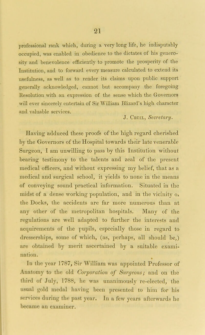 professional rank which, diiring a very long life, he indisputably occupied, was enabled in obedience to the dictates of his genero- sity and benevolence efficiently to promote the prosperity of the Institution, and to forward every measm-e calculated to extend its usefulness, as well as to render its claims upon pubhc support generally acknoM'ledged, cannot but accompany the foregomg Resolution with, an expression of the sense which the Governors will ever sincerely entertain of Sh William Blizard's high character and valuable services. J. Cecil, Secretary. Ha\ang adduced these proofs of the high regard cherished by the Governors of the Hospital towards their late venerable Surgeon, I am unwilling to pass by this Institution without bearing testimony to the talents and zeal of the present medical officers, and without expressing my belief, that as a medical and surgical school, it yields to none in the means of conveying sound practical information. Situated in the midst of a dense working population, and in the vicinity o± the Docks, the accidents are far more numerous than at any other of the metropolitan hospitals. Many of the regulations are well adapted to further the interests and acquirements of the pupils, especially those in regard to dresserships, some of which, (as, perhaps, all should be,) are obtained by merit ascertained by a suitable exami- nation. In the year 1787, Sir William was appointed Professor of Anatomy to the old Corporation of Surgeons; and on the third of July, 1788, he was unanimously re-elected, the usaal gold medal having been presented to him for his services during the past year. In a few years afterwards ho became an examiner.