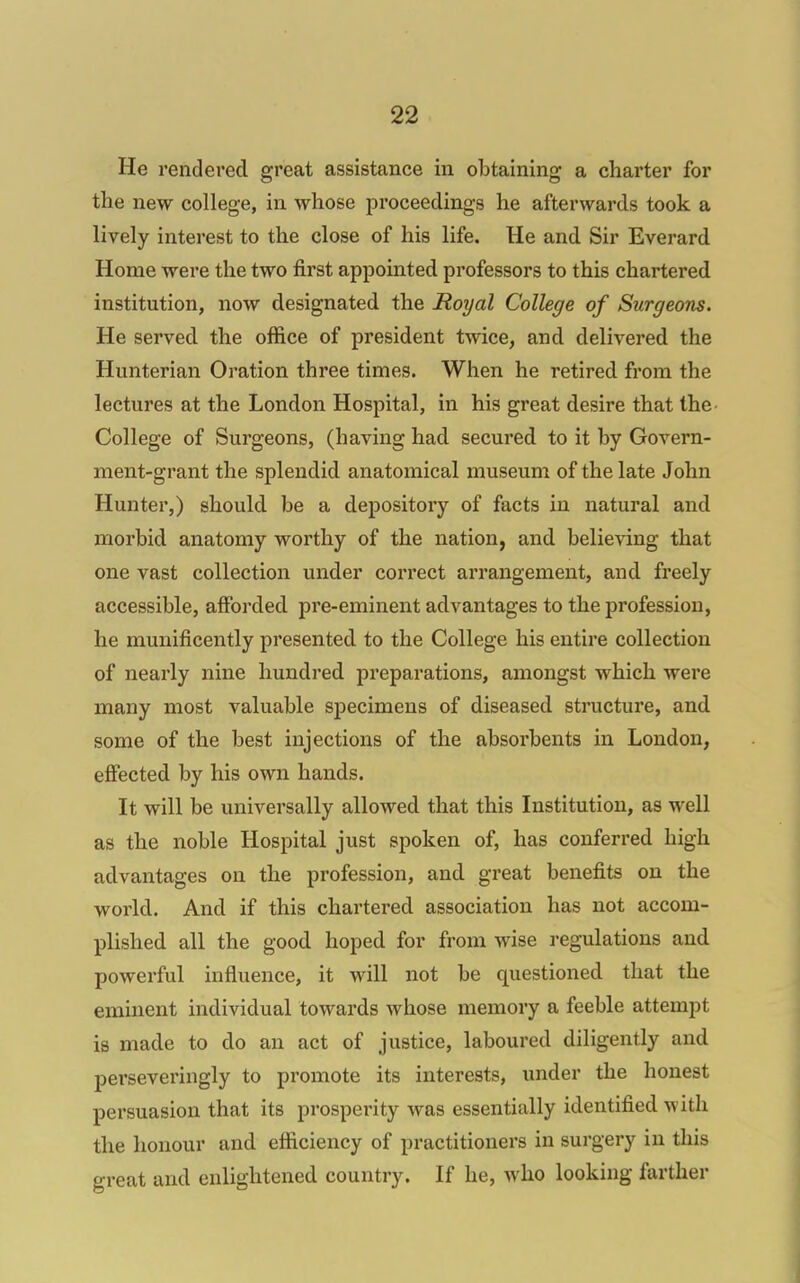 He rendered great assistance in obtaining a charter for the new college, in whose proceedings he afterwards took a lively interest to the close of his life. He and Sir Everard Home were the two first appointed professors to this chartered institution, now designated the Royal College of Surgeons. He served the office of president twice, and delivered the Hunterian Oration three times. When he retired from the lectures at the London Hospital, in his great desire that the- College of Surgeons, (having had secured to it by Govern- ment-grant the splendid anatomical museum of the late John Hunter,) should be a depository of facts in natural and morbid anatomy worthy of the nation, and believing that one vast collection under correct arrangement, and freely accessible, afforded pre-eminent advantages to the profession, he munificently presented to the College his entire collection of nearly nine hundred preparations, amongst which were many most valuable specimens of diseased structure, and some of the best injections of the absorbents in London, effected by his own hands. It will be universally allowed that this Institution, as well as the noble Hospital just spoken of, has conferred high advantages on the profession, and great benefits on the world. And if this chartered association has not accom- plished all the good hoped for from wise regulations and powerful influence, it will not be questioned that the eminent individual towards whose memory a feeble attempt is made to do an act of justice, laboured diligently and perseveringly to promote its interests, under the honest persuasion that its prosperity was essentially identified with the honour and efficiency of practitioners in surgery in this great and enlightened country. If he, who looking farther
