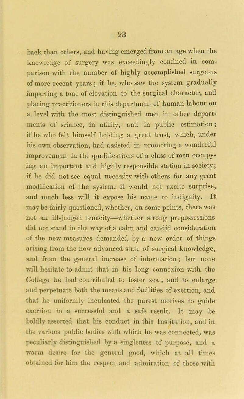 back than others, and having emerged from an age when the knowledge of surgery was exceedingly confined in com- parison with the number of highly accomplished surgeons of more recent years ; if he, who saw the system gradually imparting a tone of elevation to the surgical chai'acter, and placing practitioners in this department of human labour on a level with the most distinguished men in other depart- ments of science, in utility, and in public estimation; if he who felt himself holding a great trust, which, under his own observation, had assisted in promoting a wonderful improvement in the qualifications of a class of men occupy- ing an important and highly responsible station in society; if he did not see equal necessity with others for any great modification of the system, it would not excite surprise, and much less will it expose his name to indignity. It may be fairly questioned, whether, on some points, there was not an ill-judged tenacity—whether strong prepossessions did not stand in the way of a calm and candid consideration of the new measures demanded by a new order of things arising from the now advanced state of surgical knowledge, and from the general increase of information; but none will hesitate to admit that in his long connexion with the College he had contributed to foster zeal, and to enlarge and perpetuate both the means and facilities of exertion, and that he uniformly inculcated the purest motives to guide exertion to a successful and a safe result. It may be boldly asserted that his conduct in this Institution, and in the various public bodies with which he was connected, was peculiarly distinguished by a singleness of purpose, and a warm desire for the general good, wliich at all times obtained for him the respect and admiration of those with