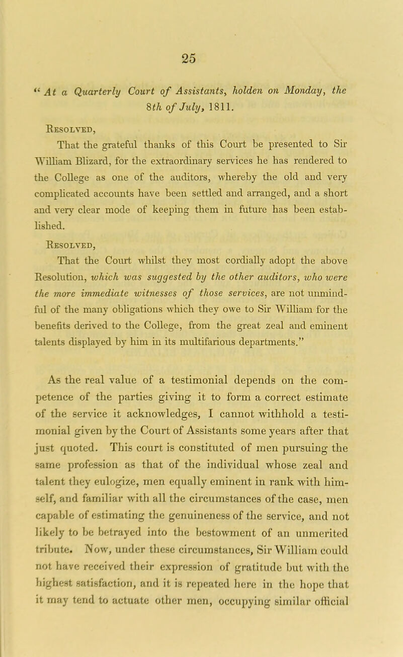 *' At a Quarterly Court of Assistants, holden on Monday, the 8th of July, 1811. Resolved, That the grateful thanks of this Court be presented to Sir William Blizard, for the extraordinary semces he has rendered to the College as one of the auditors, whereby the old and very compUcated accounts have been settled and arranged, and a short and very clear mode of keeping them in future has been estab- lished. Eesolved, That the Court whilst they most cordially adopt the above Resolution, which was suggested by the other auditors, who were the more immediate witnesses of those services, are not uimiind- ful of the many obligations which they owe to Su* William for the benefits derived to the College, from the great zeal and eminent talents displayed by him in its multifarious departments. As the real value of a testimonial depends on the com- petence of the parties giving it to form a correct estimate of the service it acknowledges, I cannot vrithhold a testi- monial given by the Court of Assistants some years after that just quoted. This court is constituted of men pursuing the same profession as that of the individual whose zeal and talent they eulogize, men equally eminent in rank with him- self, and familiar with all the circumstances of the case, men capable of estimating the genuineness of the service, and not likely to be betrayed into the bestowment of an unmerited tribute. Now, under these circumstances, Sir William could not have received their expression of gratitude but with the highest satisfaction, and it is repeated here in the hope that it may tend to actuate other men, occupying similar official