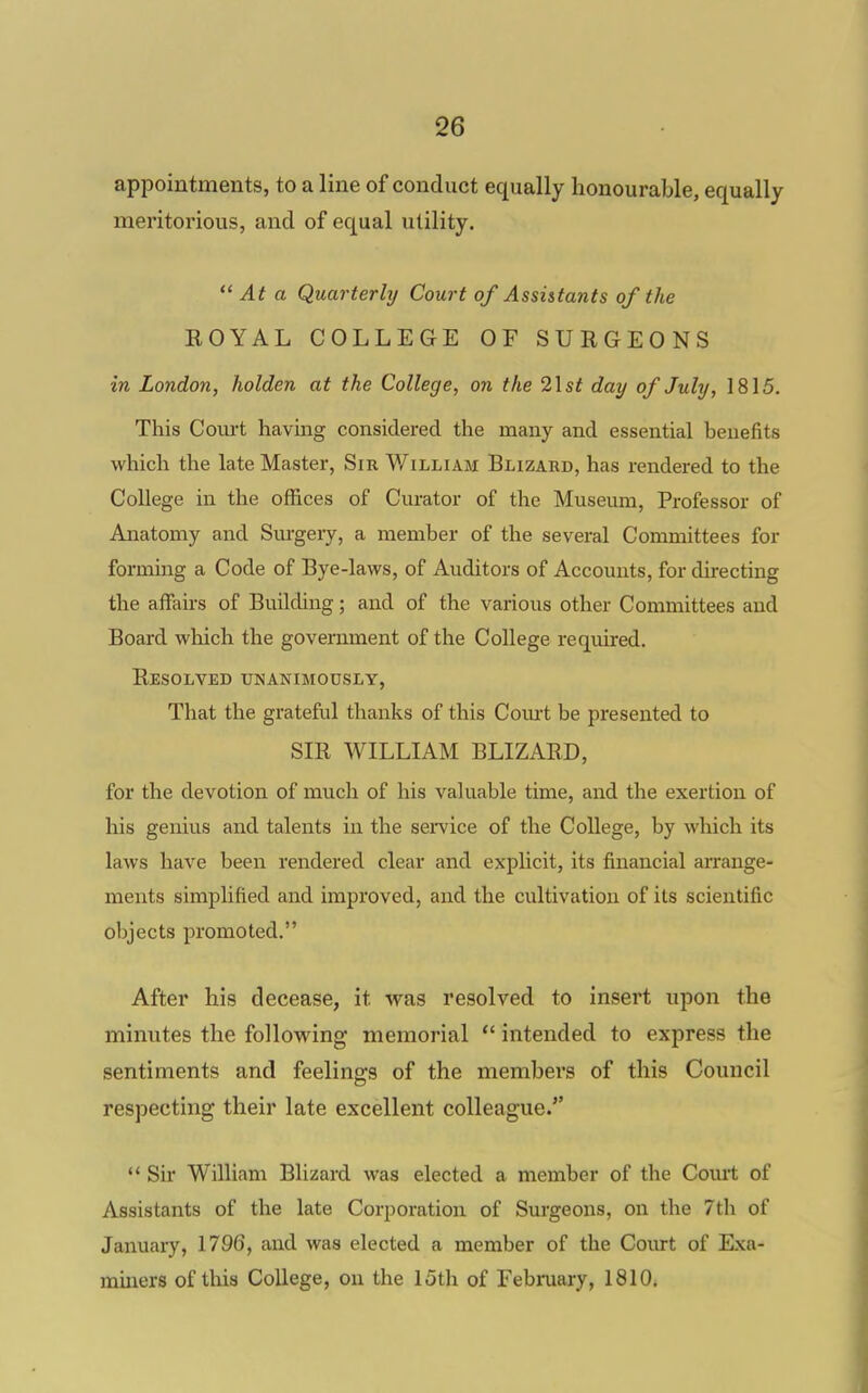 appointments, to a line of conduct equally honourable, equally meritorious, and of equal utility.  At a Quarterly Court of Assistants of the ROYAL COLLEGE OF SURGEONS in London, holden at the College, on the 2\st day of July, 1815. This Com-t having considered the many and essential benefits which the late Master, Sir William Blizard, has rendered to the College in the offices of Curator of the Museum, Professor of Anatomy and Sm-gery, a member of the several Committees for forming a Code of Bye-laws, of Auditors of Accounts, for directing the affairs of Building; and of the various other Committees and Board wliich the government of the College required. Resolved tjnanimodsly, That the grateful thanks of this Com-t be presented to SIR WILLIAM BLIZARD, for the devotion of much of his valuable time, and the exertion of his genius and talents in the service of the College, by which its laws have been rendered clear and explicit, its financial arrange- ments simplified and improved, and the cultivation of its scientific objects promoted. After his decease, it was resolved to insert upon the minutes the follovring memorial  intended to express the sentiments and feelings of the members of this Council respecting their late excellent colleague. *' Sir William Blizard was elected a member of the Coml of Assistants of the late Corporation of Surgeons, on the 7th of January, 1796, and was elected a member of the Court of Exa- miners of this College, on the 15th of February, 1810.