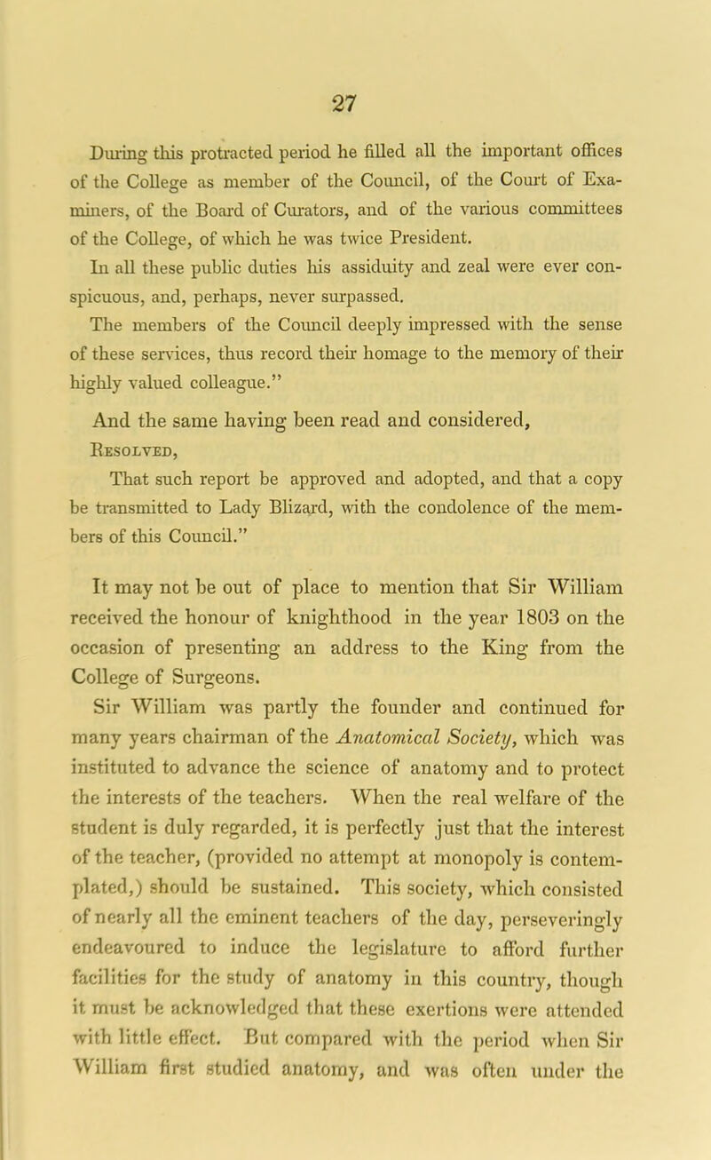 Dui-ing this proti-acted period he filled all the important offices of the College as member of the Coimcil, of the Comt of Exa- miners, of the Boai-d of Cm-ators, and of the various committees of the College, of which he was twice President. In all these public duties his assiduity and zeal were ever con- spicuous, and, perhaps, never sm'passed. The members of the Council deeply impressed with the sense of these ser%aces, thus record then* homage to the memoiy of their highly valued colleague. And the same having been read and considered, Eesolved, That such report be approved and adopted, and that a copy be ti-ansmitted to Lady Blizajd, with the condolence of the mem- bers of this Council. It may not be out of place to mention that Sir William received the honour of knighthood in the year 1803 on the occasion of presenting an address to the King from the College of Surgeons. Sir William was partly the founder and continued for many years chairman of the Anatomical Society, which was instituted to advance the science of anatomy and to protect the interests of the teachers. When the real welfare of the student is duly regarded, it is perfectly just that the interest of the teacher, (provided no attempt at monopoly is contem- plated,) should be sustained. This society, which consisted of nearly all the eminent teachers of the day, perseveringly endeavoured to induce the legislature to afford further facilities for the study of anatomy in this country, though it must be acknowledged that these exertions were attended with little effect. But compared with the period when Sir William first studied anatomy, and was often under the