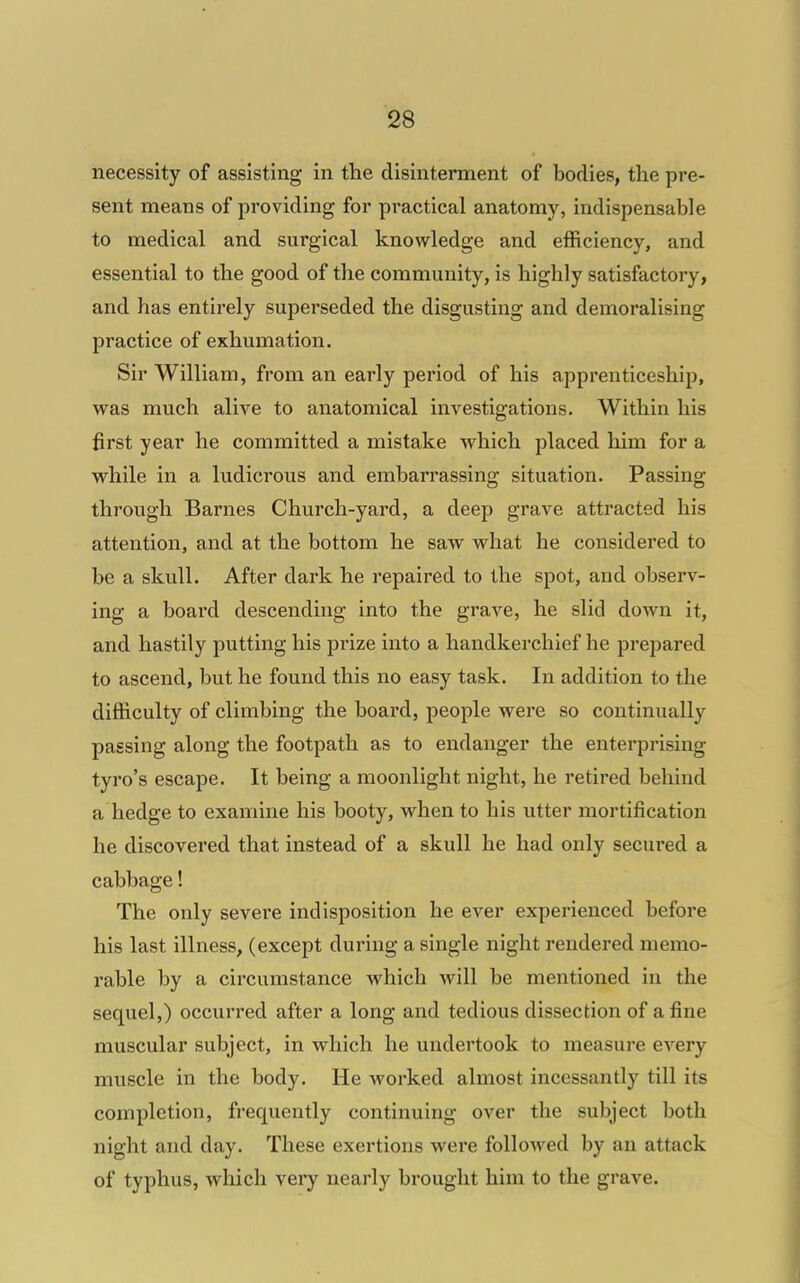 necessity of assisting in the disinterment of bodies, the pre- sent means of providing for practical anatomy, indispensable to medical and surgical knowledge and efficiency, and essential to the good of the community, is highly satisfactory, and has entirely superseded the disgusting and demoralising practice of exhumation. Sir William, from an early period of his apprenticeship, was much alive to anatomical investigations. Within his first year he committed a mistake which placed him for a vrhile in a ludicrous and embarrassing situation. Passing through Barnes Church-yard, a deep grave attracted his attention, and at the bottom he saw what he considered to be a skull. After dark he repaired to the spot, and observ- ing a board descending into the grave, he slid down it, and hastily putting his prize into a handkerchief he prepared to ascend, but he found this no easy task. In addition to the difficulty of climbing the board, people were so continually passing along the footpath as to endanger the enterprising tyro's escape. It being a moonlight night, he retired behind a hedge to examine his booty, when to his utter mortification he discovered that instead of a skull he had only secured a cabbage! The only severe indisposition he ever experienced before his last illness, (except during a single night rendered memo- rable by a circumstance which will be mentioned in the sequel,) occurred after a long and tedious dissection of a fine muscular subject, in which he undertook to measure every muscle in the body. He worked almost incessantly till its completion, frequently continuing over the subject both night and day. These exertions were followed by an attack of typhus, which very nearly brought him to the grave.