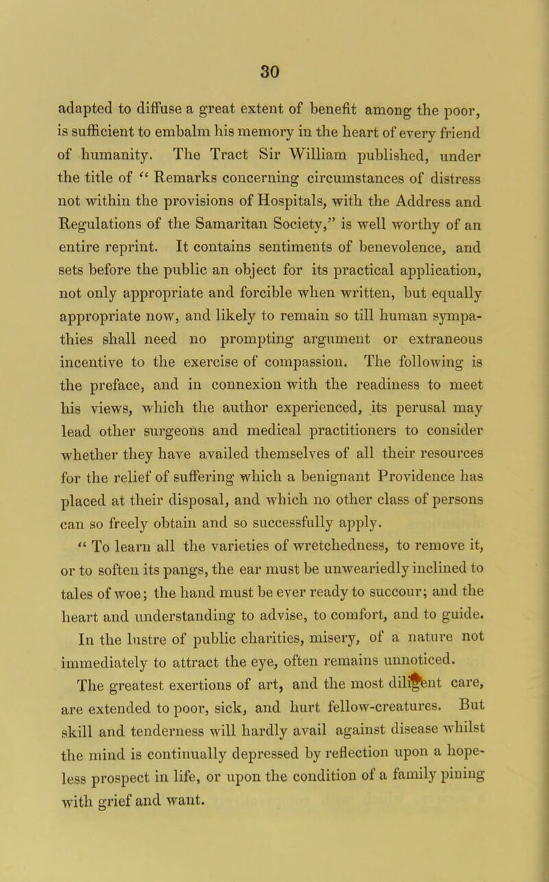 adapted to diffuse a great extent of benefit among the poor, is sufficient to embalm his memory in the heart of every friend of humanity. The Tract Sir William published, under the title of  Remarks concerning circumstances of distress not within the provisions of Hospitals, with the Address and Regulations of the Samaritan Society, is well worthy of an entire reprint. It contains sentiments of benevolence, and sets before the public an object for its practical application, not only appropriate and forcible when written, but equally appropriate now, and likely to remain so till human sympa- thies shall need no prompting argument or extraneous incentive to the exercise of compassion. The following is the preface, and in connexion with the readiness to meet his views, which the author experienced, its perusal may lead other surgeons and medical practitioners to consider whether they have availed themselves of all their resources for the relief of suffering which a benignant Providence has placed at their disposal, and which no other class of persons can so freely obtain and so successfully apply.  To learn all the varieties of wretchedness, to remove it, or to soften its pangs, the ear must be unweariedly inclined to tales of woe; the hand must be ever ready to succour; and the heart and understanding to advise, to comfort, and to guide. In the lustre of public charities, misery, of a nature not immediately to attract the eye, often remains unnoticed. The greatest exertions of art, and the most diliffent care, are extended to poor, sick, and hurt fellow-creatures. But skill and tenderness will hardly avail against disease whilst the mind is continually depressed by reflection upon a hope- less prospect in life, or upon the condition of a family pining with grief and want.