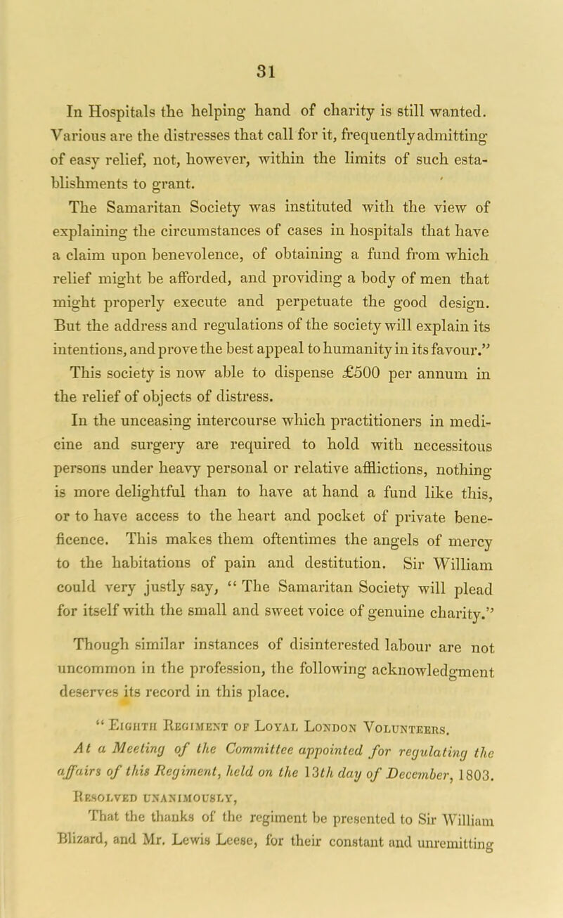 In Hospitals the helping hand of charity is still wanted. Various are the distresses that call for it, frequently admitting of easy relief, not, however, within the limits of such esta- hlishments to grant. The Samaritan Society was instituted with the view of explaining the circumstances of cases in hospitals that have a claim upon benevolence, of obtaining a fund from which relief might be afforded, and providing a body of men that might properly execute and perpetuate the good design. But the address and regulations of the society will explain its intentions, and prove the best appeal to humanity in its favour. This society is now able to dispense £500 per annum in the relief of objects of distress. In the unceasing intercourse which practitioners in medi- cine and surgery are required to hold with necessitous persons under heavy personal or relative afflictions, nothing is more delightful than to have at hand a fund like this, or to have access to the heart and pocket of private bene- ficence. This makes them oftentimes the angels of mercy to the habitations of pain and destitution. Sir William could very justly say,  The Samaritan Society will plead for itself with the small and sweet voice of genuine charity. Though similar instances of disinterested labour are not uncommon in the profession, the following acknowledgment deserves its record in this place.  Eighth Regiment of Loyal London Volunteers. At a Meetinrj of the Committee appointed for regulating the affairs of this Regiment, held on the \3th day of December, 1803. Resolved unanimously, That the thanks of the regiment be presented to Siv William Blizard, and Mr. Lewis Leese, for their constant and unremitting