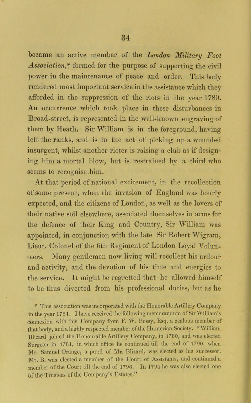 became an active member of tlie London Military Foot Association,* formed for the purpose of supporting the civil power in the maintenance of peace and order. This body rendered most important service in the assistance which they afforded in the suppression of the riots in the year 1780. An occurrence which took place in these disturbances in Broad-street, is represented in the well-known engraving of them by Heath. Sir William is in the foreground, having left the ranks, and is in the act of picking up a wounded insurgent, whilst another rioter is raising a club as if design- ing him a mortal blow, but is restrained by a third who seems to recognise him. At that period of national excitement, in the recollection of some present, when the invasion of England was hourly expected, and the citizens of London, as well as the lovers of their native soil elsewhere, associated themselves in arms for the defence of their King and Country, Sir William was appointed, in conjunction with the late Sir Robert Wigram, Lieut. Colonel of the 6th Regiment of London Loyal Volun- teers. Many gentlemen now living will recollect his ardour and activity, and the devotion of his time and energies to the service. It might be regretted that he allowed himself to be thus diverted from his professional duties, but as he * This association was incorporated with the Honorable Artillery Company in the year 1781. I have received the following memorandum of Sir William's connexion with this Company from F. W. Bossy, Esq. a zealous member of that body, and a highly respected member of the Ilunterian Society.  William Blizard joined the Honourable Artillery Company, in 1780, and was elected Surgeon in 1781, in which office he continued till the end of 1790, when Mr. Samuel Orange, a pupil of Mr. Blizard, was elected as his successor. Mr. B. was elected a member of the Court of Assistants, and continued a member of the Court till the end of 1796. In 1794 he was also elected one bf the Trustees of the Company's Estates.