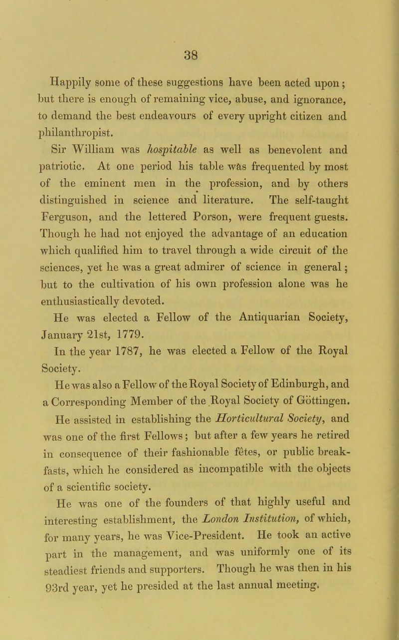 Happily some of these suggestions have been acted upon; but there is enough of remaining vice, abuse, and ignorance, to demand the best endeavours of every upright citizen and philanthropist. Sir William was hospitable as well as benevolent and patriotic. At one period his table was frequented by most of the eminent men in the profession, and by others distinguished in science and literature. The self-taught Ferguson, and the lettered Porson, were frequent guests. Though he had not enjoyed the advantage of an education which qualified him to travel through a wide circuit of the sciences, yet he was a great admirer of science in general; but to the cultivation of his own profession alone was he enthusiastically devoted. He was elected a Fellow of the Antiquarian Society, January 21st, 1779. In the year 1787, he was elected a Fellow of the Royal Society. He was also a Fellow of the Royal Society of Edinburgh, and a Corresponding Member of the Royal Society of Gbttingen. He assisted in establishing the Horticultural Society, and was one of the first Fellows; but after a few years he retired in consequence of their fashionable fetes, or public break- fasts, which he considered as incompatible with the objects of a scientific society. He was one of the founders of that highly useful and interesting establishment, the London Institution, of which, for many years, he was Vice-President. He took an active pai't in the management, and was uniformly one of its steadiest friends and supporters. Though he was then in his 93rd year, yet he presided at the last annual meeting.