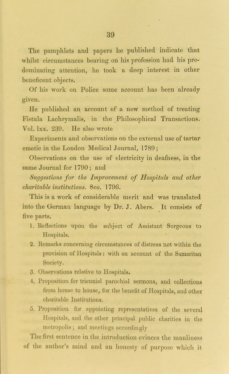 The pamphlets and papers he published indicate that whilst circumstances bearing on his profession had his pre- dominating attention, he took a deep interest in other beneficent objects. Of his work on Police some account has been already given. He published an account of a new method of treating Fistula Lachrymalis, in the Philosophical Transactions. Vol. Ixx. 239. He also wrote Experiments and observations on the external use of tartar emetic in the London Medical Journal, 1789; Observations on the use of electricity in deafness, in the same Journal for 1790; and Suggestions for the Improvement of Hospitals and other charitable institutions. 8uo. 1796. This is a work of considerable merit and was translated into the German language by Dr. J. Abers. It consists of five parts. 1. Reflections upon the subject of Assistant Surgeons to Hospitals. 2. Remarks concerning circiunstances of distress not within the provision of Hospitals : with an account of the Samaritan Society. 3. Observations relative to Hospitals. 4. Proposition for triennial parochial sermons, and collections from house to house, for the benefit of Hospitals, and other charitable Institutions. 5. Proposition for appointing representatives of the several Hospitals, and tlie other principal public charities in the metropolis; and meetings accordingly Tlie first sentence in the introduction evinces the manliness of the author's mind and an honesty of purpose whicli it