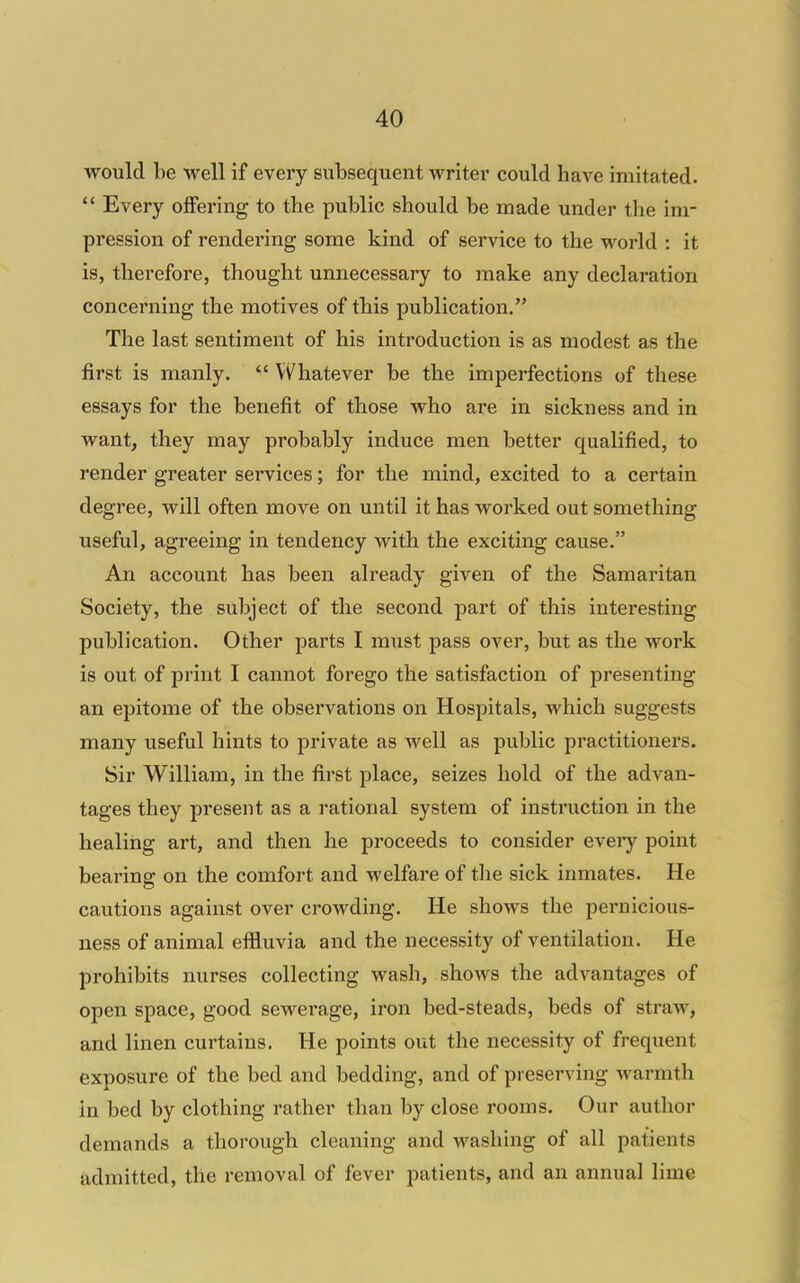 would be well if every subsequent writer could have imitated.  Every offering to the public should be made under the im- pression of rendering some kind of service to the world : it is, therefore, thought unnecessary to make any declaration concerning the motives of this publication. The last sentiment of his introduction is as modest as the first is manly.  Vi^hatever be the imperfections of these essays for the benefit of those who are in sickness and in want, they may probably induce men better qualified, to render greater services; for the mind, excited to a certain degree, will often move on until it has worked out something useful, agreeing in tendency with the exciting cause. An account has been already given of the Samaritan Society, the subject of the second part of this interesting publication. Other parts I must pass over, but as the work is out of print I cannot forego the satisfaction of presenting an epitome of the observations on Hospitals, which suggests many useful hints to j^rivate as well as public practitioners. Sir William, in the first place, seizes hold of the advan- tages they present as a rational system of instruction in the healing art, and then he proceeds to consider every point bearing on the comfort and welfare of the sick inmates. He cautions against over crowding. He shows the pernicious- ness of animal effluvia and the necessity of ventilation. He prohibits nurses collecting wash, shows the advantages of open space, good sewerage, iron bed-steads, beds of straw, and linen curtains. He points out the necessity of frequent exposure of the bed and bedding, and of preserving warmth in bed by clothing rather than by close rooms. Our author demands a thorough cleaning and washing of all patients admitted, the removal of fever patients, and an annual lime