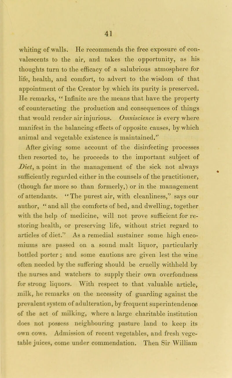 whiting of walls. He recommends the free exposure of con- valescents to the air, and takes the opportunity, as his thoughts turn to the efficacy of a salubrious atmosphere for life, health, and comfort, to advert to the wisdom of that appointment of the Creator by which its purity is preserved. He remarks,  Infinite are the means that have the property of counteracting the production and consequences of things that would render air injurious. Omniscience is every where manifest in the balancing effects of opposite causes, by which animal and vegetable existence is maintained. After giving some account of the disinfecting processes then resorted to, he proceeds to the important subject of Diet, a point in the management of the sick not always sufficiently regarded either in the counsels of the practitioner, (though far more so than formerly,) or in the management of attendants. The purest air, with cleanliness, says our author,  and all the comforts of bed, and dwelling, together with the help of medicine, will not prove sufficient for re- storing health, or preserving life, without strict regard to articles of diet. As a remedial sustainer some high enco- miums are passed on a sound malt liquor, particularly bottled porter ; and some cautions are given lest the wine often needed by the suffering should be cruelly withheld by the nurses and watchers to supply their own overfondness for strong liquors. With respect to that valuable article, milk, he remarks on the necessity of guarding against the prevalent system of adulteration, by frequent superintendencie of the act of milking, where a large charitable institution does not possess neighbouring pasture land to keep its own cows. Admission of recent vegetables, and fresh vege- table juices, come under commendation. Then Sir William