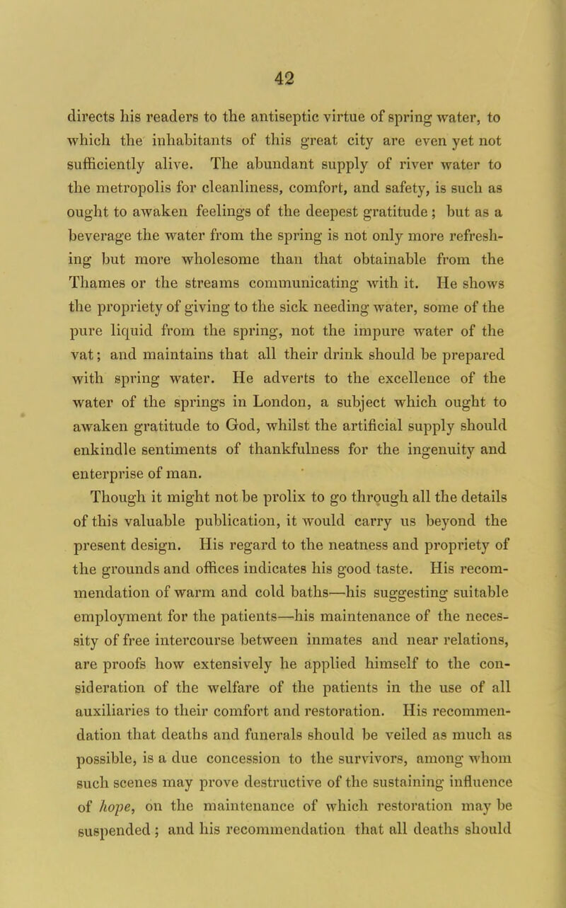 directs his readers to the antiseptic virtue of spring water, to which the inhabitants of this great city are even yet not sufficiently aliA^e. The abundant supply of river water to the metropolis for cleanliness, comfort, and safety, is such as ought to awaken feelings of the deepest gratitude; but as a beverage the water from the spring is not only more refresh- ing but more wholesome than that obtainable from the Thames or the streams communicating Avith it. He shows the propriety of giving to the sick needing water, some of the pure liquid from the spring, not the impure water of the vat; and maintains that all their drink should be prepared with spring water. He adverts to the excellence of the water of the springs in London, a subject which ought to awaken gratitude to God, whilst the artificial supply should enkindle sentiments of thankfulness for the ingenuity and enterprise of man. Though it might not be prolix to go through all the details of this valuable publication, it would carry us beyond the pi'esent design. His regard to the neatness and propriety of the grounds and offices indicates his good taste. His recom- mendation of warm and cold baths—his suggesting suitable employment for the patients—his maintenance of the neces- sity of free intercourse between inmates and near relations, are proofs how extensively he applied himself to the con- sideration of the welfare of the patients in the use of all auxiliaries to their comfort and restoration. His recommen- dation that deaths and funerals should be veiled as much as possible, is a due concession to the survivors, among whom such scenes may pi'ove destructive of the sustaining influence of Jwpe, on the maintenance of which restoration may be suspended ; and his recommendation that all deaths should