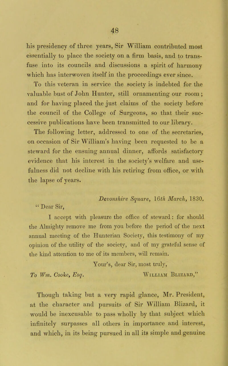 his presidency of three years, Sir William contributed most essentially to place the society on a firm basis, and to trans- fuse into its councils and discussions a spirit of harmony which has interwoven itself in the proceedings ever since. To this veteran in service the society is indebted for the valuable bust of John Hunter, still ornamenting our room ; and for having placed the just claims of the society before the council of the College of Surgeons, so that their suc- cessive publications have been transmitted to our library. The following letter, addressed to one of the secretaries, on occasion of Sir William's having been requested to be a steward for the ensuing annual dinner, affords satisfactory evidence that his interest in the society's welfare and use- fulness did not decline with his retiring from office, or with the lapse of years. Devonshire Square, I6th March, 1830.  Dear Sir, I accept with pleasure the office of steward: for should the Almighty remove me from you before the period of the next annual meeting of the Hunterian Society, this testimony of my opinion of the utility of the society, and of my grateful sense of the kind attention to me of its members, will remain. Yom-'s, dear Sir, most tnily, To W7n. Cooke, Esq. William Blizaud, Though taking but a very rapid glance, Mr. President, at the character and pui'suits of Sir William Blizard, it would be inexcusable to pass wholly by that subject which infinitely surpasses all others in importance and interest, and which, in its being pursued in all its simple and genuine