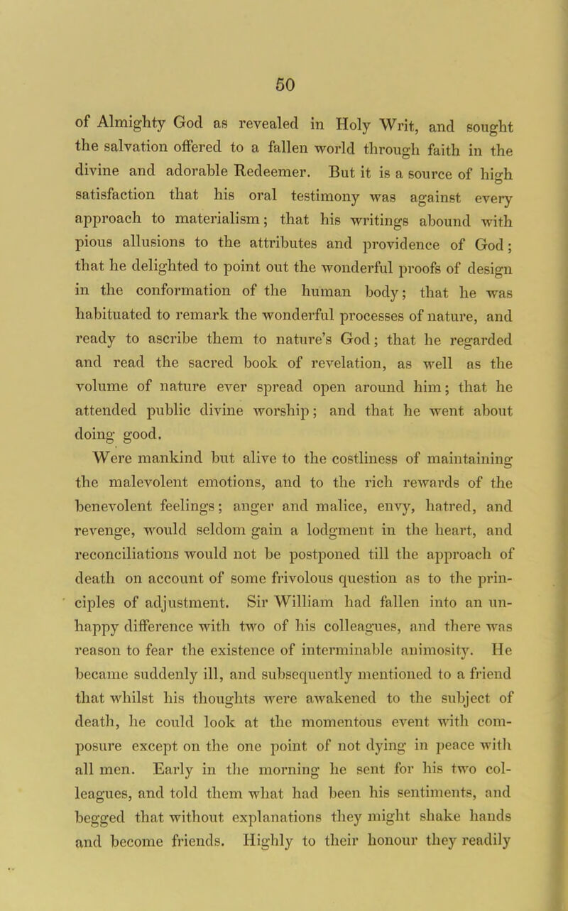 of Almighty God as revealed in Holy Writ, and sought the salvation offered to a fallen world through faith in the divine and adorahle Redeemer. But it is a source of hiirh satisfaction that his oral testimony was against every approach to materialism; that his writings abound with pious allusions to the attributes and providence of God; that he delighted to point out the wonderful proofs of design in the conformation of the human body; that he was habituated to remark the wonderful processes of nature, and ready to ascribe them to nature's God; that he regarded and read the sacred book of revelation, as well as the volume of nature ever spread open around him; that he attended public divine worship; and that he went about doing good. Were mankind but alive to the costliness of maintaining the malevolent emotions, and to the rich rewards of the benevolent feelings; anger and malice, envy, hatred, and revenge, would seldom gain a lodgment in the heart, and reconciliations would not be postponed till the approach of death on account of some frivolous question as to the prin- ciples of adjustment. Sir William had fallen into an un- happy difference with two of his colleagaies, and there was reason to fear the existence of interminable animosity. He became suddenly ill, and subsequently mentioned to a friend that whilst his thoughts were awakened to the subject of death, he could look at the momentous event with com- posure except on the one point of not dying in peace witli all men. Early in the morning he sent for his two col- leagues, and told them what had been his sentiments, and begged that without explanations they might shake hands and become friends. Highly to their honour they readily