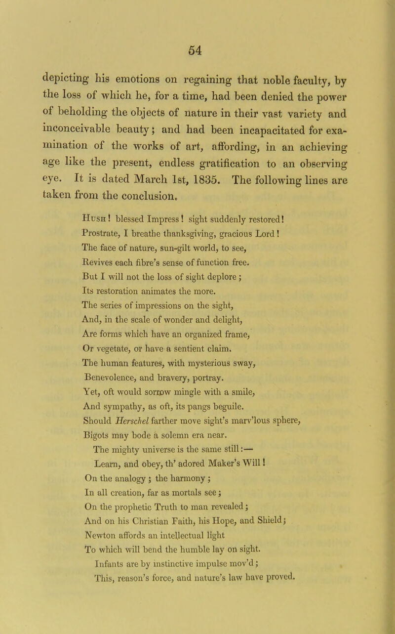 depicting his emotions on regaining that noble faculty, by the loss of which he, for a time, had been denied the power of beholding the objects of nature in their vast variety and inconceivable beauty; and had been incapacitated for exa- mination of the works of art, affording, in an achieving age like the present, endless gratification to an observing eye. It is dated March 1st, 1835. The following lines are taken from the conclusionc Hush! blessed Impress! sight suddenly restored! Prostrate, I breathe thanksgiving, gracious Lord! The face of nature, sun-gilt world, to see. Revives each fibre's sense of function free. But I will not the loss of sight deplore; Its restoration animates the more. The series of impressions on the sight. And, in the scale of wonder and delight. Are forms which have an organized frame. Or vegetate, or have a sentient claim. The human features, with mysterious sway. Benevolence, and braveiy, portray. Yet, oft would sorrow mingle with a smile. And sympathy, as oft, its pangs beguile. Should Herschel farther move sight's marv'lous sphere, Bigots may bode a solemn era near. The mighty universe is the same still:— Learn, and obey, th' adored Maker's Will I On the analogy; the harmony; In all creation, far as mortals see; On the prophetic Truth to man revealed; And on his Christian Faith, his Hope, and Shield j Newton affords an intellectual light To which will bend the humble lay on sight. Infants are by mstinctive impulse mov'd; This, reason's force, and nature's law have proved.
