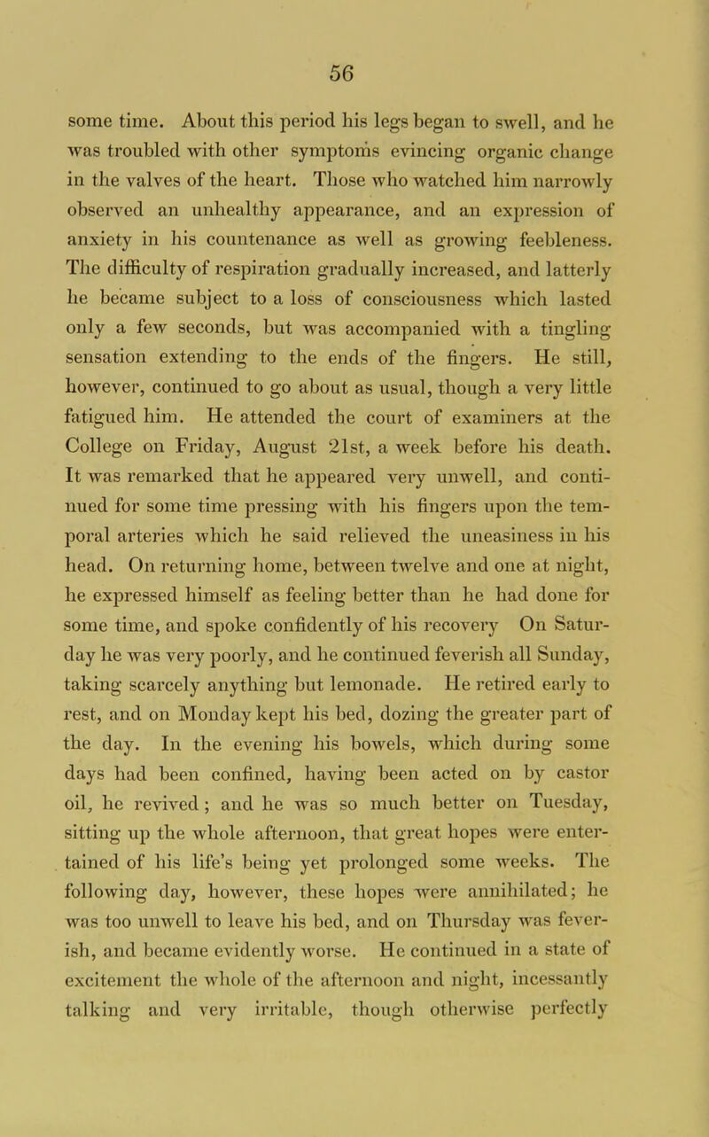 some time. About this period his legs began to swell, and he was troubled with other symptoms evincing organic change in the valves of the heart. Those who watched him narrowly observed an unhealthy appearance, and an expression of anxiety in his countenance as well as growing feebleness. The difficulty of respiration gradually increased, and latterly he became subject to a loss of consciousness which lasted only a few seconds, but was accompanied with a tingling sensation extending to the ends of the fingers. He still, however, continued to go about as usual, though a very little fatigued him. He attended the court of examiners at the College on Friday, August 21st, a week before his death. It was remarked that he appeared very unwell, and conti- nued for some time pressing with his fingers upon the tem- poral arteries which he said relieved the uneasiness in his head. On returning home, between twelve and one at night, he expressed himself as feeling better than he had done for some time, and spoke confidently of his recovery On Satur- day he was very poorly, and he continued feverish all Sunday, taking scarcely anything but lemonade. He retired early to rest, and on Monday kept his bed, dozing the greater part of the day. In the evening his bowels, which during some days had been confined, having been acted on by castor oil, he revived; and he was so much better on Tuesday, sitting up the whole afternoon, that great hopes were enter- tained of his life's being yet prolonged some weeks. The following day, however, these hopes w^ere annihilated; he was too unwell to leave his bed, and on Thursday was fever- ish, and became evidently worse. He continued in a state of excitement the whole of the afternoon and night, incessantly talking and very irritable, though otherwise perfectly