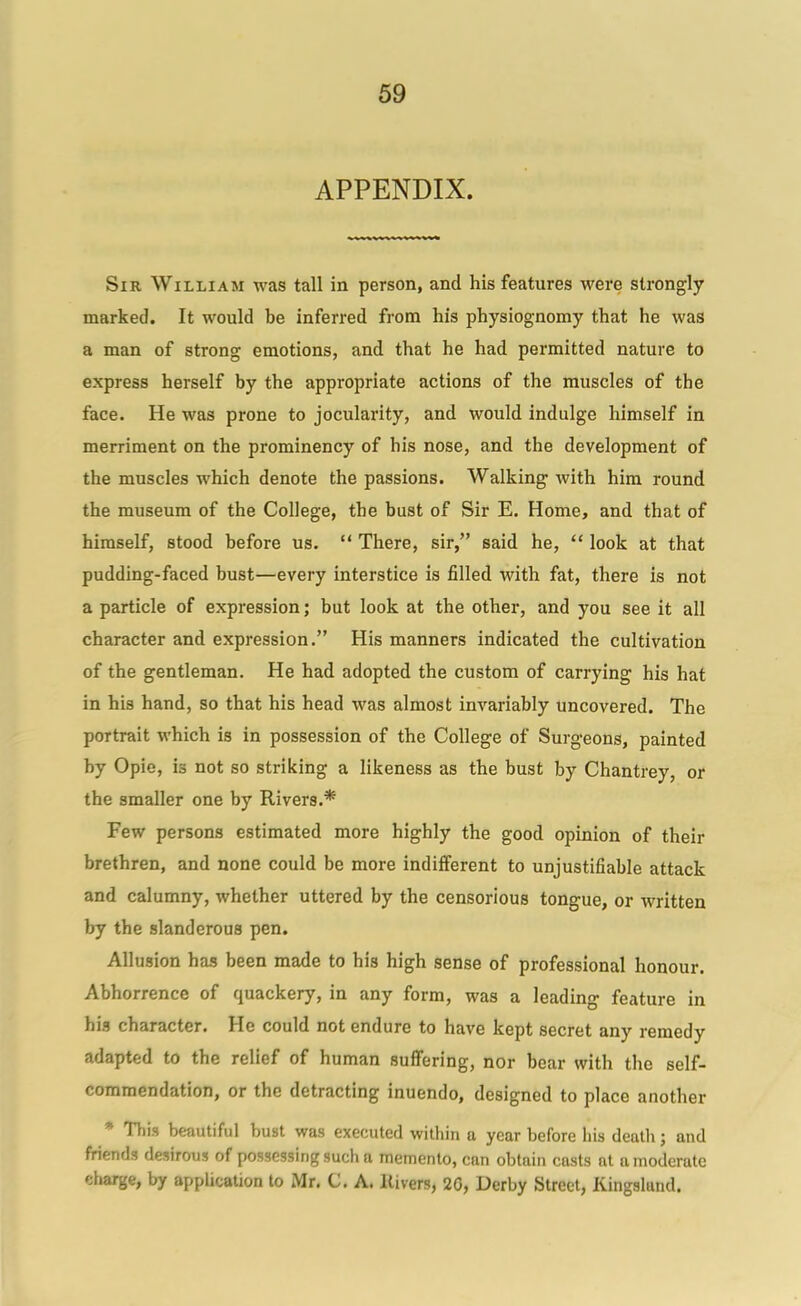 APPENDIX. Sir William was tall in person, and his features were strongly marked. It would be inferred from his physiognomy that he was a man of strong emotions, and that he had pei'mitted nature to express herself by the appropriate actions of the muscles of the face. He was prone to jocularity, and would indulge himself in merriment on the prominency of his nose, and the development of the muscles which denote the passions. Walking with him round the museum of the College, the bust of Sir E. Home, and that of himself, stood before us.  There, sir, said he,  look at that pudding-faced bust—every interstice is filled with fat, there is not a particle of expression; but look at the other, and you see it all character and expression. His manners indicated the cultivation of the gentleman. He had adopted the custom of carrying his hat in his hand, so that his head was almost invariably uncovered. The portrait which is in possession of the College of Surgeons, painted by Opie, is not so striking a likeness as the bust by Chantrey, or the smaller one by Rivers.* Few persons estimated more highly the good opinion of their brethren, and none could be more indifferent to unjustifiable attack and calumny, whether uttered by the censorious tongue, or written by the slanderous pen. Allusion has been made to his high sense of professional honour. Abhorrence of quackery, in any form, was a leading feature in his character. He could not endure to have kept secret any remedy adapted to the relief of human suffering, nor bear with the self- commendation, or the detracting inuendo, designed to place another * This beautiful bust was executed within a year before liis death; and friends desirous of possessing such a memento, can obtain casts at a moderate charge, by application to Mr. C. A. llivers, 2G, Derby Street, Kingalund.