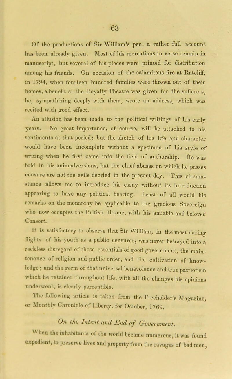 Of the productions of Sir William's pen, a rather full account has been already given. Most of his recreations in verse remain in manuscript, but several of his pieces were printed for distribution among his friends. On occasion of the calamitous fire at Ratclifif, in 1794, when fourteen hundred families were thrown out of their homes, a benefit at the Royalty Theatre was given for the sufferers, he, sympathizing deeply with them, wrote an address, which was recited with good effect. An allusion has been made to the political writings of his early years. No great importance, of course, will be attached to his sentiments at that period; but the sketch of his life and character would have been incomplete without a specimen of his style of writing when he first came into the field of authorship, fle was bold in his animadversions, but the chief abuses on which he passes censure are not the evils decried in the present day. This circum- stance allows me to introduce his essay without its introduction appearing to have any political bearing. Least of all would his remarks on the monarchy be applicable to the gracious Sovereign who now occupies the British throne, with his amiable and beloved Consort. It is satisfactory to observe that Sir William, in the most darino- D flights of his youth as a public censurer, was never betrayed into a reckless disregard of those essentials of good government, the main- tenance of religion and public order, and the cultivation of know- ledge ; and the germ of that universal benevolence and true patriotism which he retained throughout life, with all the changes his opinions underwent, is clearly perceptible. The following article is taken from the Freeholder's Magazine, or Monthly Chronicle of Liberty, for October, 1769. On the Intent and End of Government. When the inhabitants of the world became numerous, it was found expedient, to preserve lives and property from the ravages of bad men.