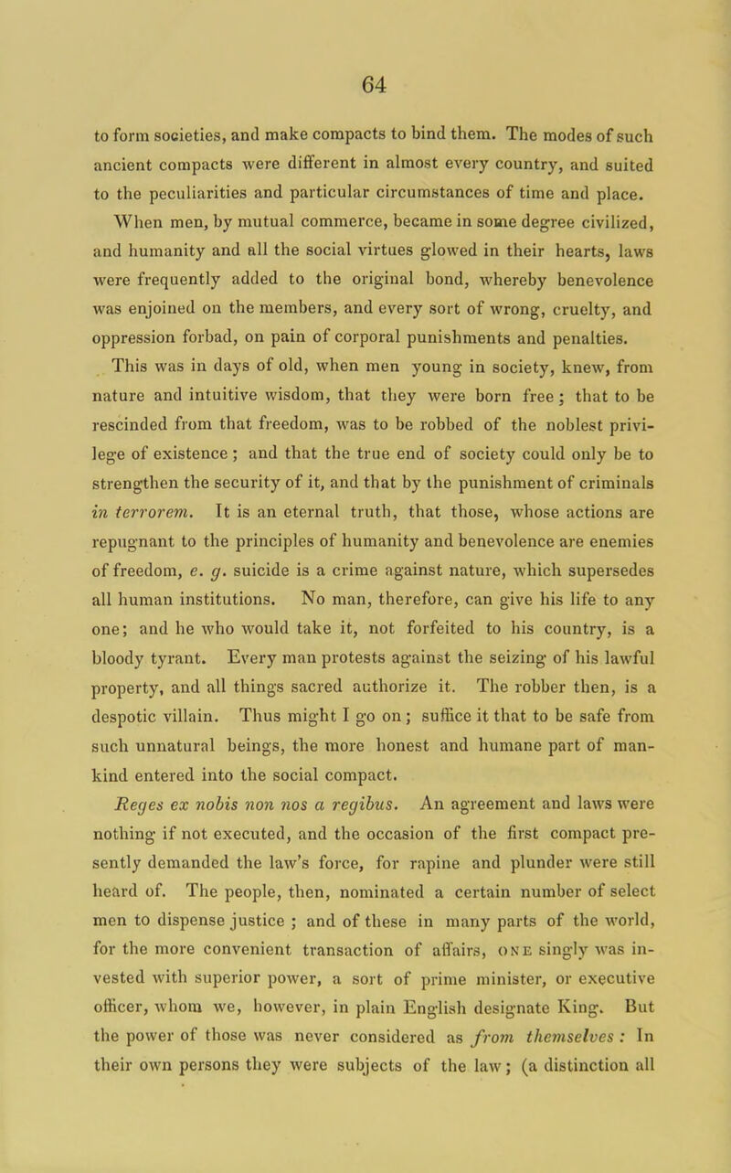 to form societies, and make compacts to bind them. The modes of such ancient compacts were different in almost every country, and suited to the peculiarities and particular circumstances of time and place. When men, by mutual commerce, became in some degree civilized, and humanity and all the social virtues glowed in their hearts, laws were frequently added to the original bond, whereby benevolence was enjoined on the members, and every sort of wrong, cruelty, and oppression forbad, on pain of corporal punishments and penalties. This was in days of old, when men young in society, knew, from nature and intuitive wisdom, that they were born free; that to be rescinded from that freedom, was to be robbed of the noblest privi- lege of existence; and that the true end of society could only be to strengthen the security of it, and that by the punishment of criminals in terror em. It is an eternal truth, that those, whose actions are repugnant to the principles of humanity and benevolence are enemies of freedom, e. g. suicide is a crime against nature, which supersedes all human institutions. No man, therefore, can give his life to any one; and he who would take it, not forfeited to his country, is a bloody tyrant. Every man protests against the seizing of his lawful property, and all things sacred authorize it. The robber then, is a despotic villain. Thus might I go on; suffice it that to be safe from such unnatural beings, the more honest and humane part of man- kind entered into the social compact. Recjes ex nobis non nos a regibus. An agreement and laws were nothing if not executed, and the occasion of the first compact pre- sently demanded the law's force, for rapine and plunder were still heard of. The people, then, nominated a certain number of select men to dispense justice ; and of these in many parts of the world, for the more convenient transaction of affairs, one singly was in- vested with superior power, a sort of prime minister, or executive officer, whom we, however, in plain English designate King. But the power of those was never considered as from themselves : In their own persons they were subjects of the law; (a distinction all