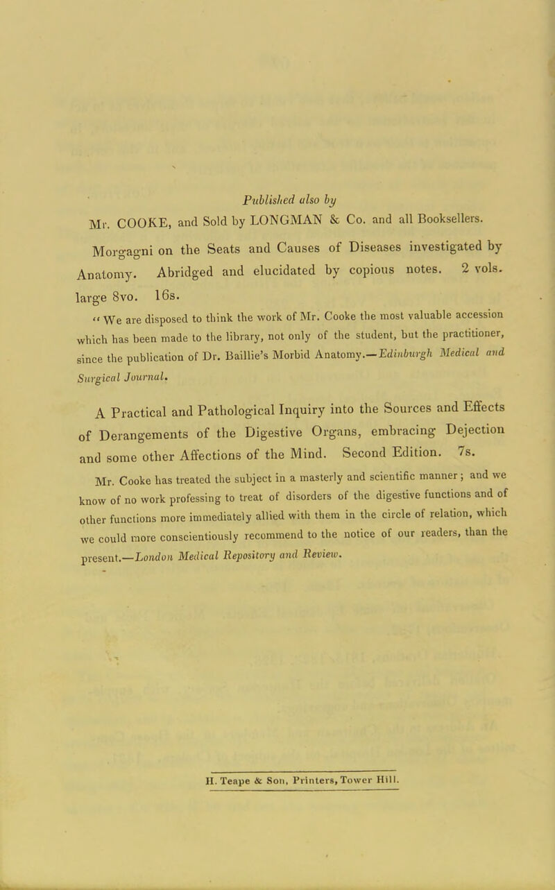 Published also by Mr. COOKE, and Sold by LONGMAN & Co. and all Booksellers. Morgagni on the Seats and Causes of Diseases investigated by Anatomy. Abridged and elucidated by copious notes. 2 vols. large 8vo. 16s.  We are disposed to think the work of Mr. Cooke the most valuable accession which has been made to the library, not only of the student, but the practitioner, since the publication of Dr. Baillie's Morbid An&tomy.—Edinburgh Medical and Surgical Journal. A Practical and Pathological Inquiry into the Sources and Eflfects of Derangements of the Digestive Organs, embracing Dejection and some other Affections of the Mind. Second Edition. 7s. Mr. Cooke has treated the subject in a masterly and scientific manner; and we know of no work professing to treat of disorders of the digestive functions and of other functions more immediately allied with them in the circle of relation, which we could more conscientiously recommend to the notice of our readers, than the present.—London Medical Repository and Review. H. Teape & Son, Printers,Tower Hill.