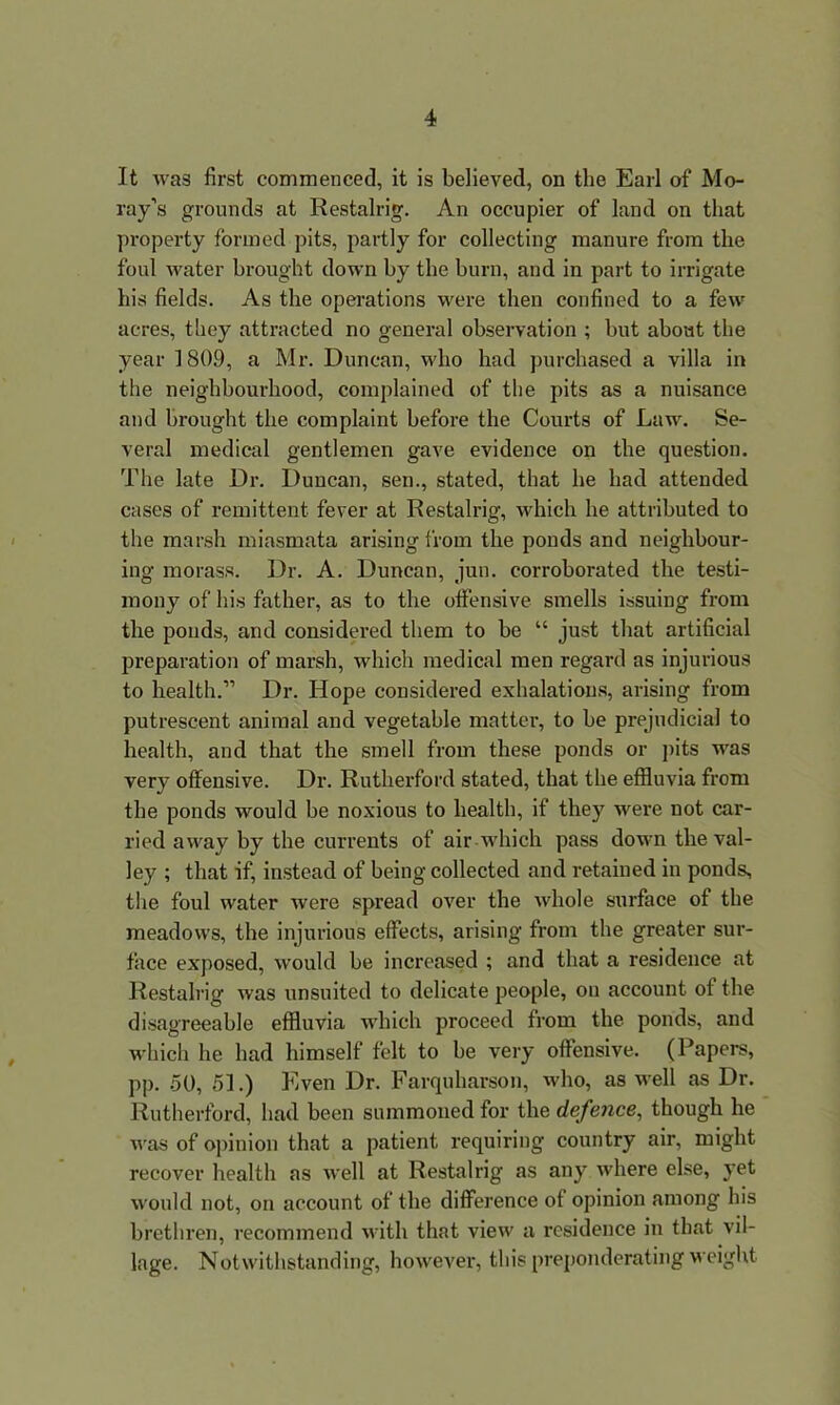 It was first commenced, it is believed, on the Earl of Mo- ray’s grounds at Restalrig. An occupier of land on that property formed pits, partly for collecting manure from the foul water brought down by the burn, and in part to irrigate his fields. As the operations were then confined to a few acres, they attracted no general observation ; but about the year 1809, a Mr. Duncan, who had purchased a villa in the neighbourhood, complained of the pits as a nuisance and brought the complaint before the Courts of Law. Se- veral medical gentlemen gave evidence on the question. The late Dr. Duncan, sen., stated, that he had attended cases of remittent fever at Restalrig, which he attributed to the marsh miasmata arising from the ponds and neighbour- ing morass. Dr. A. Duncan, jun. corroborated the testi- mony of his father, as to the offensive smells issuing from the ponds, and considered them to be “ just that artificial preparation of marsh, which medical men regard as injurious to health.” Dr. Hope considered exhalations, arising from putrescent animal and vegetable matter, to be prejudicial to health, and that the smell from these ponds or pits was very offensive. Dr. Rutherford stated, that the effluvia from the ponds would be noxious to health, if they were not car- ried away by the currents of air which pass down the val- ley ; that if, instead of being collected and retained in ponds, the foul water were spread over the whole surface of the meadows, the injurious effects, arising from the greater sur- face exposed, would be increased ; and that a residence at Restalrig was unsuited to delicate people, on account of the disagreeable effluvia which proceed from the ponds, and which he had himself felt to be very offensive. (Papers, pp. 50, 51.) Even Dr. Farquharson, who, as well as Dr. Rutherford, had been summoned for the defence, though he was of opinion that a patient requiring country air, might recover health as well at Restalrig as any where else, yet would not, on account of the difference of opinion among his brethren, recommend with that view a residence in that vil- lage. Notwithstanding, however, this preponderating weight