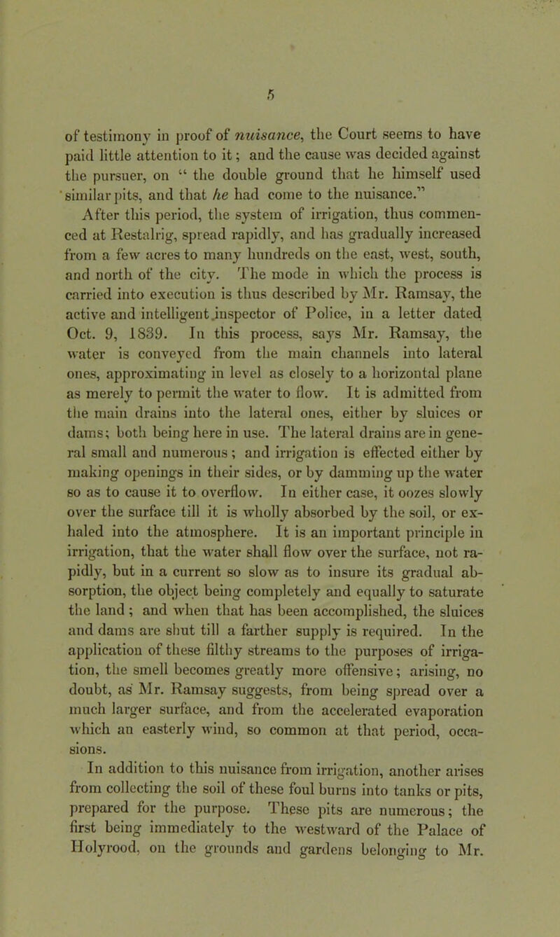 of testimony in proof of nuisance, the Court seems to have paid little attention to it; and the cause was decided against the pursuer, on “ the double ground that he himself used similar pits, and that he had come to the nuisance.” After this period, the system of irrigation, thus commen- ced at Restalrig, spread rapidly, and has gradually increased from a few acres to many hundreds on the east, west, south, and north of the city. The mode in which the process is carried into execution is thus described by Mr. Ramsay, the active and intelligent.inspector of Police, in a letter dated Oct. 9, 1839. In this process, says Mr. Ramsay, the water is conveyed from the main channels into lateral ones, approximating in level as closely to a horizontal plane as merely to permit the water to flow. It is admitted from the main drains into the lateral ones, either by sluices or dams; both being here in use. The lateral drains are in gene- ral small and numerous; and irrigation is effected either by making openings in their sides, or by damming up the water so as to cause it to overflow. In either case, it oozes slowly over the surface till it is wholly absorbed by the soil, or ex- haled into the atmosphere. It is an important principle in irrigation, that the water shall flow over the surface, not ra- pidly, but in a current so slow as to insure its gradual ab- sorption, the object being completely and equally to saturate the land ; and when that has been accomplished, the sluices and dams are shut till a farther supply is required. In the application of these filthy streams to the purposes of irriga- tion, the smell becomes greatly more offensive; arising, no doubt, as Mr. Ramsay suggests, from being spread over a much larger surface, and from the accelerated evaporation which an easterly wind, so common at that period, occa- sions. In addition to this nuisance from irrigation, another arises from collecting the soil of these foul burns into tanks or pits, prepared for the purpose. These pits are numerous; the first being immediately to the westward of the Palace of Holyrood, on the grounds and gardens belonging to Mr.