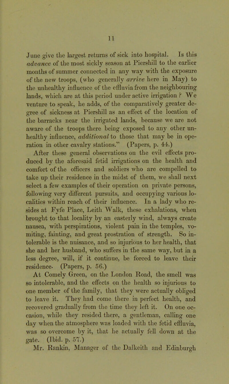 June give the largest returns of sick into hospital. Is this advance of the most sickly season at Piershill to the earlier months of summer connected in any way with the exposure of the new troops, (who generally arrive here in May) to the unhealthy influence of the effluvia from the neighbouring lands, which are at this period under active irrigation ? We venture to speak, he adds, of the comparatively greater de- gree of sickness at Piershill as an effect of the location of the barracks near the irrigated lands, because we are not aware of the troops there being exposed to any other un- healthy influence, additional to those that may be in ope- ration in other cavalry stations.” (Papers, p. 44.) After these general observations on the evil effects pro- duced by the aforesaid fetid irrigations on the health and comfort of the officers and soldiers who are compelled to take up their residence in the midst of them, we shall next select a few examples of their operation on private persons, following very different pursuits, and occupying various lo- calities within reach of their influence. In a lady who re- sides at Fyfe Place, Leith Walk, these exhalations, when brought to that locality by an easterly wind, always create nausea, with perspirations, violent pain in the temples, vo- miting, fainting, and great prostration of strength. So in- tolerable is the nuisance, and so injurious to her health, that she and her husband, who suffers in the same way, but in a less degree, will, if it continue, be forced to leave their residence. (Papers, p. 56.) At Comely Green, on the London Road, the smell was so intolerable, and the effects on the health so injurious to one member of the family, that they were actually obliged to leave it. They had come there in perfect health, and recovered gradually from the time they left it. On one oc- casion, while they resided there, a gentleman, calling one day when the atmosphere was loaded with the fetid effluvia, was so overcome by it, that he actually fell down at the gate. (Ibid. p. 57.) Mr. Rankin, Manager of the Dalkeith and Edinburgh