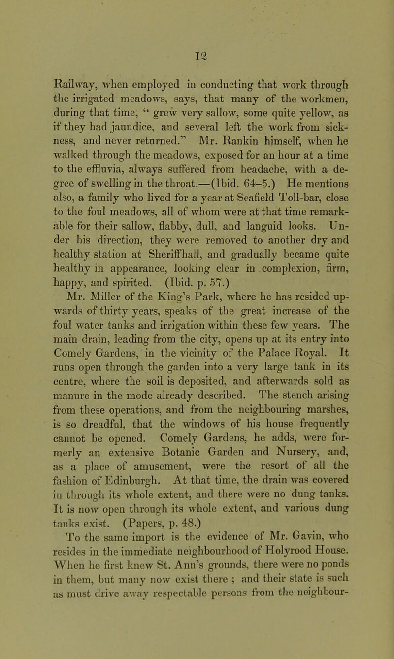 Railway, when employed in conducting that work through the irrigated meadows, says, that many of the workmen, during that time, “ grew very sallow, some quite yellow, as if they had jaundice, and several left the work from sick- ness, and never returned.1'1 Mr. Rankin himself, when he walked through the meadows, exposed for an hour at a time to the effluvia, always suffered from headache, with a de- gree of swelling in the throat.— (Ibid. 64-5.) He mentions also, a family who lived for a year at Seafield Toll-bar, close to the foul meadows, all of whom were at that time remark- able for their sallow, flabby, dull, and languid looks. Un- der his direction, they were removed to another dry and healthy station at Sheriffhall, and gradually became quite healthy in appearance, looking clear in complexion, firm, happy, and spirited. (Ibid. p. 57.) Mr. Miller of the King’s Park, where he has resided up- wards of thirty years, speaks of the great increase of the foul water tanks and irrigation within these few years. The main drain, leading from the city, opens up at its entry into Comely Gardens, in the vicinity of the Palace Royal. It runs open through the garden into a very large tank in its centre, where the soil is deposited, and afterwards sold as manure in the mode already described. The stench arising from these operations, and from the neighbouring marshes, is so dreadful, that the windows of his house frequently cannot be opened. Comely Gardens, he adds, were for- merly an extensive Botanic Garden and Nursery, and, as a place of amusement, were the resort of all the fashion of Edinburgh. At that time, the drain was covered in through its whole extent, and there were no dung tanks. It is now open through its whole extent, and various dung tanks exist. (Papers, p. 48.) To the same import is the evidence of Mr. Gavin, who resides in the immediate neighbourhood of Holyrood House. When he first knew St. Ann’s grounds, there were no ponds in them, but many now exist there ; and their state is such as must drive away respectable persons from the neighbour-