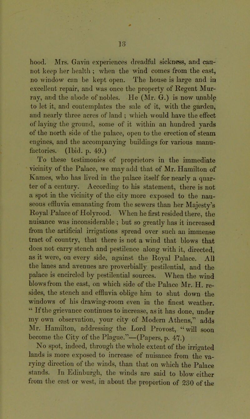hood. Mrs. Gavin experiences dreadful sickness, and can- not keep her health ; when the wind comes from the east, no window can be kept open. The house is large and in excellent repair, and was once the property of Regent Mur- ray, and the abode of nobles. He (Mr. G.) is now unable to let it, and contemplates the sale of it, with the garden, and nearly three acres of land ; which would have the effect of laying the ground, some of it within an hundred yards of the north side of the palace, open to the erection of steam engines, and the accompanying buildings for various manu- factories. (Ibid. p. 49.) To these testimonies of proprietors in the immediate vicinity of the Palace, we may add that of Mr. Hamilton of Kames, who has lived in the palace itself for nearly a quar- ter of a century. According to his statement, there is not a spot in the vicinity of the city more exposed to the nau- seous effluvia emanating from the sewers than her Majesty’s Royal Palace of Holyrood. When he first resided there, the nuisance was inconsiderable ; hut so greatly has it increased from the artificial irrigations spread over such an immense tract of country, that there is not a wind that blows that does not carry stench and pestilence along with it, directed, as it were, on every side, against the Royal Palace. All the lanes and avenues are proverbially pestilential, and the palace is encircled by pestilential sources. When the wind blows from the east, on which side of the Palace Mr. H. re- sides, the stench and effluvia oblige him to shut down the windows of his drawing-room even in the finest weather. “ If the grievance continues to increase, as it has done, under my own observation, your city of Modern Athens,” adds Mr. Hamilton, addressing the Lord Provost, “will soon become the City of the Plague.”—(Papers, p. 47.) No spot, indeed, through the whole extent of the irrigated lands is more exposed to increase of nuisance from the va- rying direction of the winds, than that on which the Palace stands. In Edinburgh, the winds are said to blow either from the east or west, in about the proportion of 230 of the