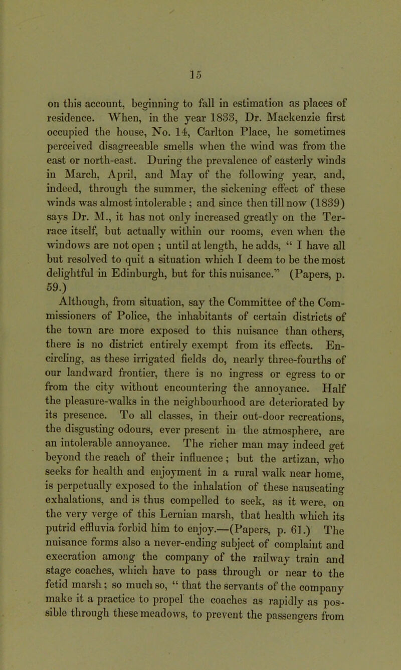 on this account, beginning to fall in estimation as places of residence. When, in the year 1833, Dr. Mackenzie first occupied the house, No. 14, Carlton Place, he sometimes perceived disagreeable smells when the wind was from the east or north-east. During the prevalence of easterly winds in March, April, and May of the following year, and, indeed, through the summer, the sickening effect of these winds was almost intolerable ; and since then till now (1839) says Dr. M., it has not only increased greatly on the Ter- race itself, but actually within our rooms, even when the windows are not open ; until at length, he adds, “ I have all but resolved to quit a situation which I deem to be the most delightful in Edinburgh, but for this nuisance.” (Papers, p. 59.) Although, from situation, say the Committee of the Com- missioners of Police, the inhabitants of certain districts of the town are more exposed to this nuisance than others, there is no district entirely exempt from its effects. En- circling, as these irrigated fields do, nearly three-fourths of our landward frontier, there is no ingress or egress to or from the city without encountering the annoyance. Half the pleasure-walks in the neighbourhood are deteriorated by its presence. To all classes, in their out-door recreations, the disgusting odours, ever present in the atmosphere, are an intolerable annoyance. The richer man may indeed get beyond the reach of their influence; but the artizan, who seeks for health and enjoyment in a rural walk near home, is perpetually exposed to the inhalation of these nauseating exhalations, and is thus compelled to seek, as it were, on the very verge of this Leruian marsh, that health which its putrid effluvia forbid him to enjoy.—(Papers, p. 61.) The nuisance forms also a never-ending subject of complaint and execration among the company of the railway train and stage coaches, which have to pass through or near to the fetid marsh; so much so, “ that the servants of the company make it a practice to propel the coaches as rapidly as pos- sible through these meadows, to prevent the passengers from