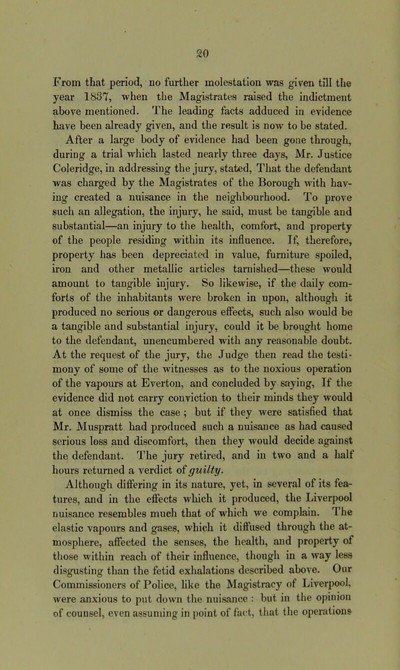 From that period, no further molestation was given till the year 1837, when the Magistrates raised the indictment above mentioned. The leading facts adduced in evidence have been already given, and the result is now to be stated. After a large body of evidence had been gone through, during a trial which lasted nearly three days, Mr. Justice Coleridge, in addressing the jury, stated, That the defendant was charged by the Magistrates of the Borough with hav- ing created a nuisance in the neighbourhood. To prove such an allegation, the injury, he said, must be tangible and substantial—an injury to the health, comfort, and property of the people residing within its influence. If, therefore, property has been depreciated in value, furniture spoiled, iron and other metallic articles tarnished—these would amount to tangible injury. So likewise, if the daily com- forts of the inhabitants were broken in upon, although it produced no serious or dangerous effects, such also would be a tangible and substantial injury, could it be brought home to the defendant, unencumbered with any reasonable doubt. At the request of the jury, the Judge then read the testi- mony of some of the witnesses as to the noxious operation of the vapours at Everton, and concluded by saying, If the evidence did not carry conviction to their minds they would at once dismiss the case ; but if they were satisfied that Mr. Muspratt had produced such a nuisance as had caused serious loss and discomfort, then they would decide against the defendant. The jury retired, and in two and a half hours returned a verdict of guilty. Although differing in its nature, yet, in several of its fea- tures, and in the effects which it produced, the Liverpool nuisance resembles much that of which we complain. The elastic vapours and gases, which it diffused through the at- mosphere, affected the senses, the health, and property of those within reach of their influence, though in a way less disgusting than the fetid exhalations described above. Our Commissioners of Police, like the Magistracy of Liverpool, were anxious to put down the nuisance : but in the opinion of counsel, even assuming in point of fact, that the operations