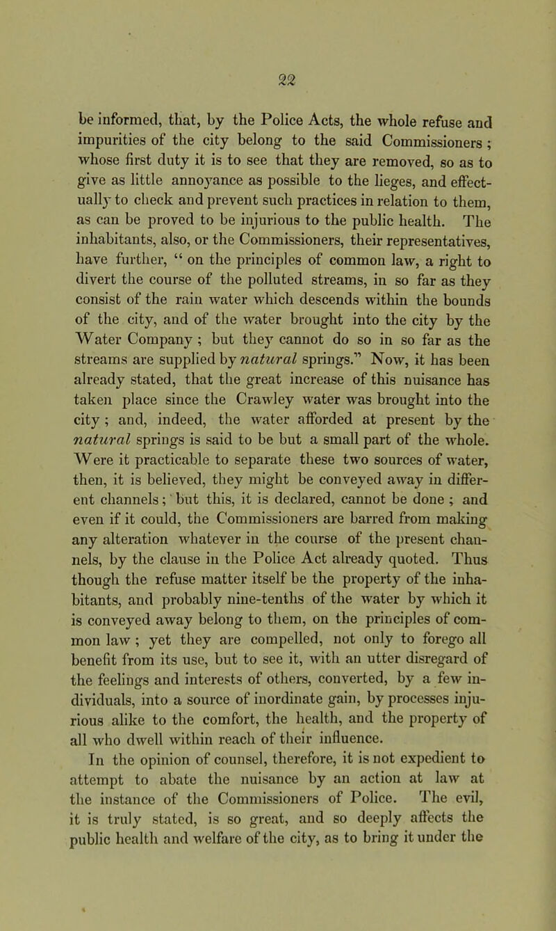 be informed, that, by the Police Acts, the whole refuse and impurities of the city belong to the said Commissioners ; whose first duty it is to see that they are removed, so as to give as little annoyance as possible to the lieges, and effect- ually to check and prevent such practices in relation to them, as can be proved to be injurious to the public health. The inhabitants, also, or the Commissioners, their representatives, have further, “ on the principles of common law, a right to divert the course of the polluted streams, in so far as they consist of the rain water which descends within the bounds of the city, and of the water brought into the city by the Water Company ; but they cannot do so in so far as the streams are supplied by natural springs.” Now, it has been already stated, that the great increase of this nuisance has taken place since the Crawley water was brought into the city ; and, indeed, the water afforded at present by the natural springs is said to be but a small part of the whole. Were it practicable to separate these two sources of water, then, it is believed, they might be conveyed away in differ- ent channels;' but this, it is declared, cannot be done ; and even if it could, the Commissioners are barred from making any alteration whatever in the course of the present chan- nels, by the clause in the Police Act already quoted. Thus though the refuse matter itself be the property of the inha- bitants, and probably nine-tenths of the water by which it is conveyed away belong to them, on the principles of com- mon law ; yet they are compelled, not only to forego all benefit from its use, but to see it, with an utter disregard of the feelings and interests of others, converted, by a few in- dividuals, into a source of inordinate gain, by processes inju- rious alike to the comfort, the health, and the property of all who dwell within reach of their influence. In the opinion of counsel, therefore, it is not expedient to attempt to abate the nuisance by an action at law at the instance of the Commissioners of Police. The evil, it is truly stated, is so great, and so deeply affects the public health and welfare of the city, as to bring it under the