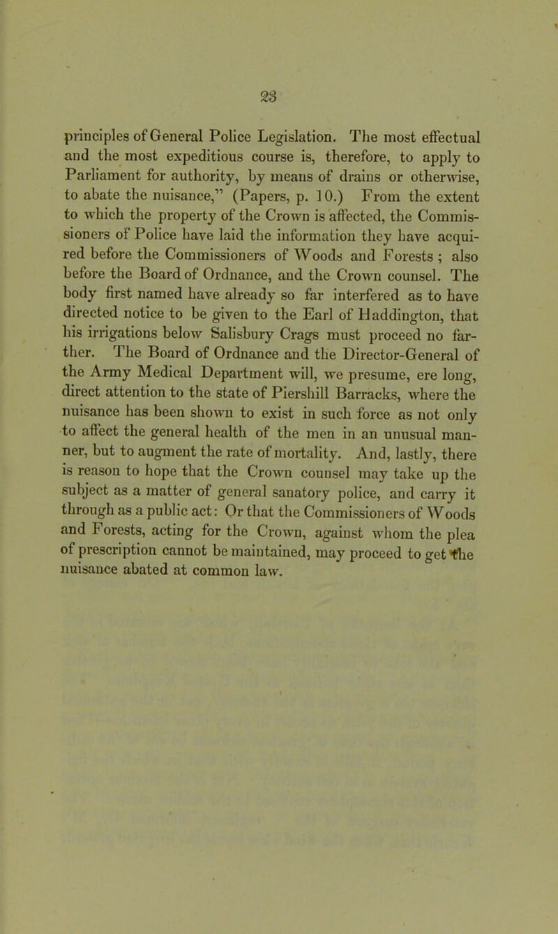 principles of General Police Legislation. The most effectual and the most expeditious course is, therefore, to apply to Parliament for authority, by means of drains or otherwise, to abate the nuisance,” (Papers, p. 10.) From the extent to which the property of the Crown is affected, the Commis- sioners of Police have laid the information they have acqui- red before the Commissioners of Woods and Forests ; also before the Board of Ordnance, and the Crown counsel. The body first named have already so far interfered as to have directed notice to be given to the Earl of Haddington, that his irrigations below Salisbury Crags must proceed no far- ther. The Board of Ordnance and the Director-General of the Army Medical Department will, we presume, ere long, direct attention to the state of Piershill Barracks, where the nuisance has been shown to exist in such force as not only to affect the general health of the men in an unusual man- ner, but to augment the rate of mortality. And, lastly, there is reason to hope that the Crown counsel may take up the subject as a matter of general sanatory police, and carry it through as a public act: Or that the Commissioners of Woods and Forests, acting for the Crown, against whom the plea of prescription cannot be maintained, may proceed to get*f?he nuisance abated at common law.