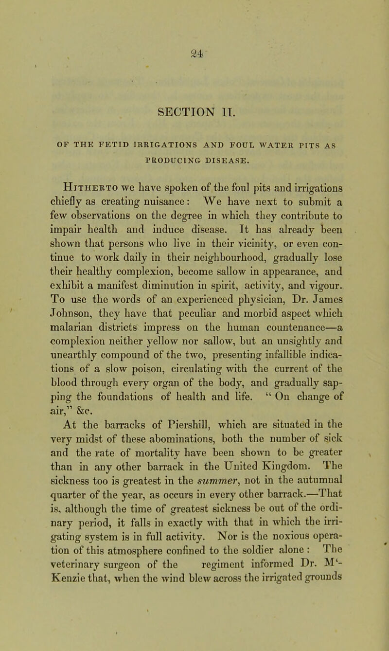 SECTION II. OF THE FETID IRRIGATIONS AND FOUL WATER PITS AS PRODUCING DISEASE. Hitherto we have spoken of the foul pits and irrigations chiefly as creating nuisance: We have next to submit a few observations on the degree in which they contribute to impair health and induce disease. It has already been shown that persons who live in their vicinity, or even con- tinue to work daily in their neighbourhood, gradually lose their healthy complexion, become sallow in appearance, and exhibit a manifest diminution in spirit, activity, and vigour. To use the words of an experienced physician, Dr. James Johnson, they have that peculiar and morbid aspect which malarian districts impress on the human countenance—a complexion neither yellow nor sallow, but an unsightly and unearthly compound of the two, presenting infallible indica- tions of a slow poison, circulating with the current of the blood through every organ of the body, and gradually sap- ping the foundations of health and life. “ On change of air,” &c. At the barracks of Piershill, which are situated in the very midst of these abominations, both the number of sick and the rate of mortality have been shown to be greater than in any other barrack in the United Kingdom. The sickness too is greatest in the summer, not in the autumnal quarter of the year, as occurs in every other barrack.—That is, although the time of greatest sickness be out of the ordi- nary period, it falls in exactly with that in which the irri- gating system is in full activity. Nor is the noxious opera- tion of this atmosphere confined to the soldier alone : The veterinary surgeon of the regiment informed Dr. M‘- Kenzie that, when the wind blew across the irrigated grounds