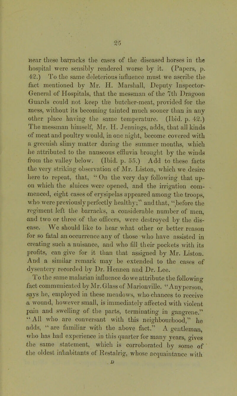 hospital were sensibly rendered worse by it. (Papers, p. 42.) To the same deleterious influence must we ascribe the fact mentioned by Mr. H. Marshall, Deputy Inspector- General of Hospitals, that the messman of the 7th Dragoon Guards could not keep the butcher-meat, provided for the mess, without its becoming tainted much sooner than in any other place having the same temperature. (Ibid. p. 42.) The messman himself, Mr. H. Jennings, adds, that all kinds of meat and poultry would, in one night, become covered with a greenish slimy matter during the summer mouths, which he attributed to the nauseous effluvia brought by the winds from the valley below. (Ibid. p. 55.) Add to these facts the very striking observation of Mr. Liston, which we desire here to repeat, that, “ On the very day following that up- on which the sluices were opened, and the irrigation com- menced, eight cases of erysipelas appeared among the troops, who were previously perfectly healthy;” and that, “before the regiment left the barracks, a considerable number of men, and two or three of the officers, were destroyed b}' the dis- ease. We should like to hear what other or better reason for so fatal an occurrence any of those who have assisted in creating such a nuisance, and who fill their pockets with its profits, can give for it than that assigned by Mr. Liston. And a similar remark may be extended to the cases of dysentery recorded by Dr. Ilennen and Dr. Lee. To the same malarian influence do we attribute the following fact communicated by Mr.Glass of Marionville. “Anyperson, says he, employed in these meadows, who chances to receive a wound, however small, is immediately affected with violent pain and swelling of the parts, terminating in gangrene.” “All who are conversant with this neighbourhood,” lie adds, “ are familiar with the above fact.” A gentleman, who has had experience in this quarter for many years, gives the same statement, which is corroborated by some of the oldest inhabitants of Restalrig, whose acquaintance with