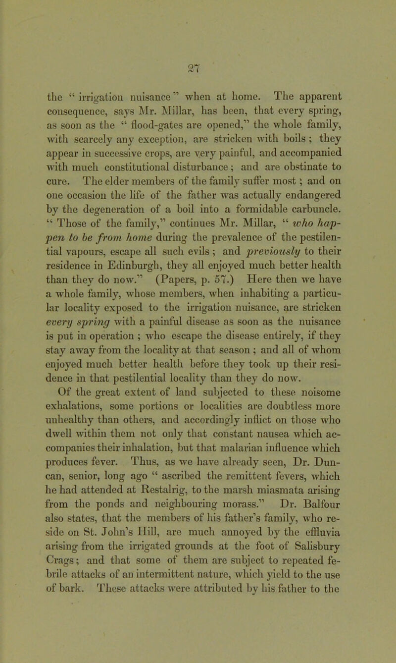 the “irrigation nuisance” when at home. The apparent consequence, says Mr. Millar, has been, that every spring, as soon as the “ flood-gates are opened,” the whole family, with scarcely any exception, are stricken with boils ; they appear in successive crops, are very painful, and accompanied with much constitutional disturbance; and are obstinate to cure. The elder members of the family suffer most; and on one occasion the life of the father was actually endangered by the degeneration of a boil into a formidable carbuncle. “ Those of the family,” continues Mr. Millar, “ who hap- pen to be from home during the prevalence of the pestilen- tial vapours, escape all such evils ; and previously to their residence in Edinburgh, they all enjoyed much better health than they do now.” (Papers, p. 57.) Here then we have a whole family, whose members, when inhabiting a particu- lar locality exposed to the irrigation nuisance, are stricken every spring with a painful disease as soon as the nuisance is put in operation ; who escape the disease entirely, if they stay away from the locality at that season ; and all of whom enjoyed much better health before they took up their resi- dence in that pestilential locality than they do now. Of the great extent of land subjected to these noisome exhalations, some portions or localities are doubtless more unhealthy than others, and accordingly inflict on those who dwell within them not oidy that constant nausea which ac- companies their inhalation, but that malarian influence which produces fever. Thus, as we have already seen, Dr. Dun- can, senior, long ago “ ascribed the remittent fevers, which he had attended at Restalrig, to the marsh miasmata arising from the ponds and neighbouring morass.” Dr. Balfour also states, that the members of his father’s family, who re- side on St. John’s Hill, are much annoyed by the effluvia arising from the irrigated grounds at the foot of Salisbury Crags; and that some of them are subject to repeated fe- brile attacks of an intermittent nature, which yield to the use of bark. These attacks were attributed by his father to the