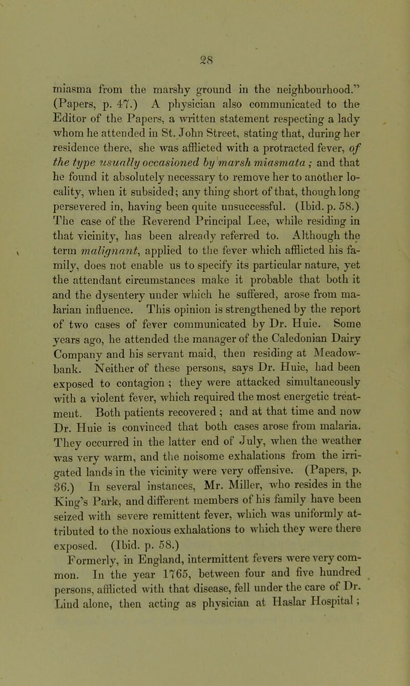 miasma from the marshy ground in the neighbourhood.” (Papers, p. 4-7.) A physician also communicated to the Editor of the Papers, a written statement respecting a lady whom he attended in St. John Street, stating that, during her residence there, she was afflicted with a protracted fever, of the type usually occasioned by marsh miasmata ; and that he found it absolutely necessary to remove her to another lo- cality, when it subsided; any thing short of that, though long persevered in, having been quite unsuccessful. (Ibid. p. 58.) The case of the Reverend Principal Lee, while residing in that vicinity, has been already referred to. Although the term malignant, applied to the fever which afflicted his fa- mily, does not enable us to specify its particular nature, yet the attendant circumstances make it probable that both it and the dysentery under which he suffered, arose from ma- larian influence. This opinion is strengthened by the report of two cases of fever communicated by Dr. Huie. Some years ago, he attended the manager of the Caledonian Dairy Company and his servant maid, then residing at Meadow- bank. Neither of these persons, says Dr. Huie, had been exposed to contagion ; they were attacked simultaneously with a violent fever, which required the most energetic treat- ment. Both patients recovered ; and at that time and now Dr. Huie is convinced that both cases arose from malaria. They occurred in the latter end of July, when the weather was very warm, and the noisome exhalations from the irri- gated lands in the vicinity were very offensive. (Papers, p. 86.) In several instances, Mr. Miller, who resides in the King’s Park, and different members of his family have been seized with severe remittent fever, which was uniformly at- tributed to the noxious exhalations to which they were there exposed. (Ibid. p. 58.) Formerly, in England, intermittent fevers were very com- mon. In the year 1765, between four and five hundred persons, afflicted with that disease, fell under the care of Dr. Lind alone, then acting as physician at Haslar Hospital;