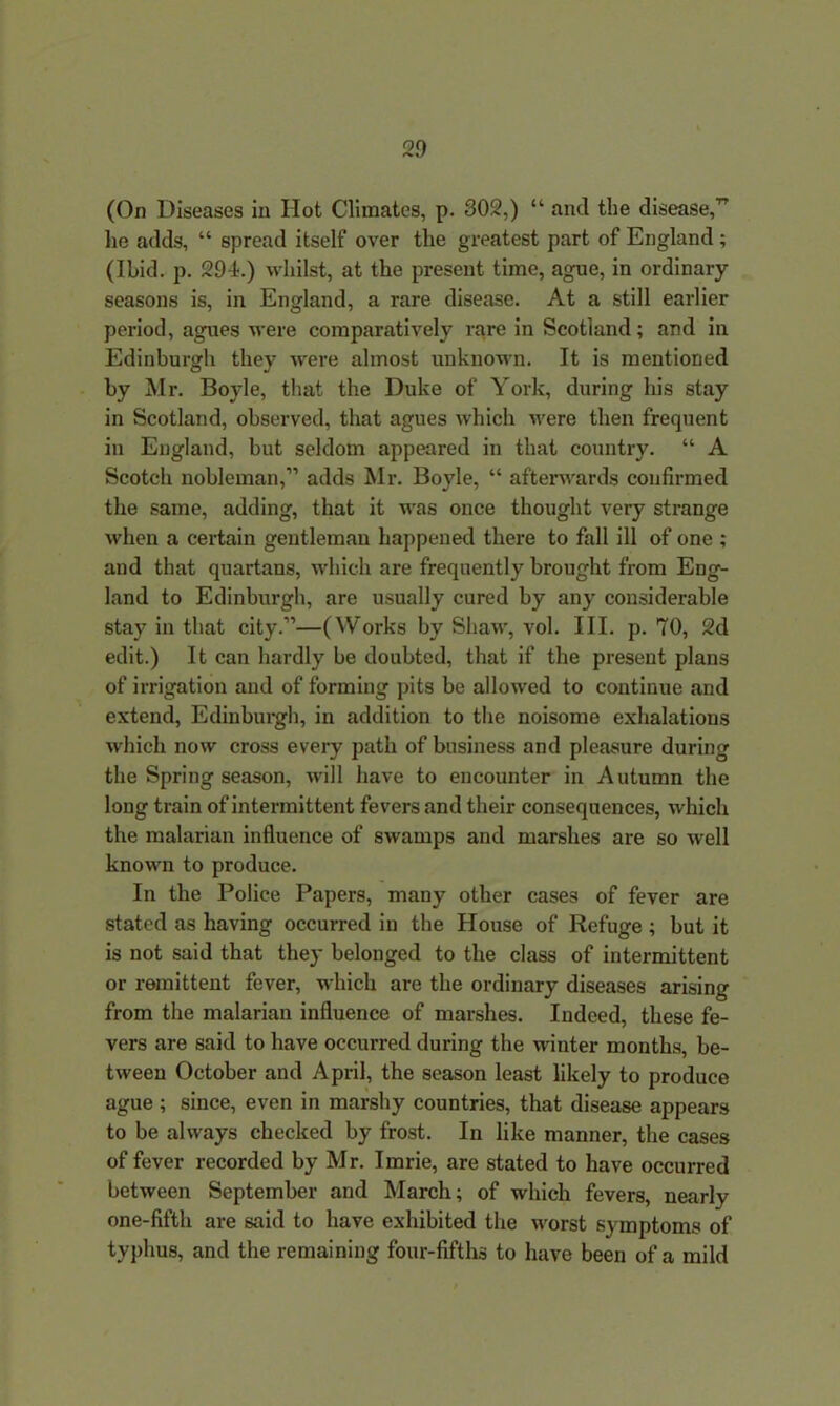 (On Diseases in Hot Climates, p. 302,) “ and the disease,” lie adds, “ spread itself over the greatest part of England ; (Ibid. p. 294.) whilst, at the present time, ague, in ordinary seasons is, in England, a rare disease. At a still earlier period, agues were comparatively rare in Scotland; and in Edinburgh they were almost unknown. It is mentioned by Mr. Boyle, that the Duke of York, during his stay in Scotland, observed, that agues which were then frequent in England, but seldom appeared in that country. “ A Scotch nobleman,1’ adds Mr. Boyle, “ afterwards confirmed the same, adding, that it was once thought very strange when a certain gentleman happened there to fall ill of one ; and that quartans, which are frequently brought from Eng- land to Edinburgh, are usually cured by any considerable stay in that city.”—(Works by Shaw, vol. III. p. 70, 2d edit.) It can hardly be doubted, that if the present plans of irrigation and of forming pits be allowed to continue and extend, Edinburgh, in addition to the noisome exhalations which now cross every path of business and pleasure during the Spring season, will have to encounter in Autumn the long train of intermittent fevers and their consequences, which the malarian influence of swamps and marshes are so well known to produce. In the Police Papers, many other cases of fever are stated as having occurred in the House of Refuge ; but it is not said that they belonged to the class of intermittent or remittent fever, which are the ordinary diseases arising from the malarian influence of marshes. Indeed, these fe- vers are said to have occurred during the winter months, be- tween October and April, the season least likely to produce ague ; since, even in marshy countries, that disease appears to be always checked by frost. In like manner, the cases of fever recorded by Mr. Imrie, are stated to have occurred between September and March; of which fevers, nearly one-fifth are said to have exhibited the worst symptoms of typhus, and the remaining four-fifths to have been of a mild