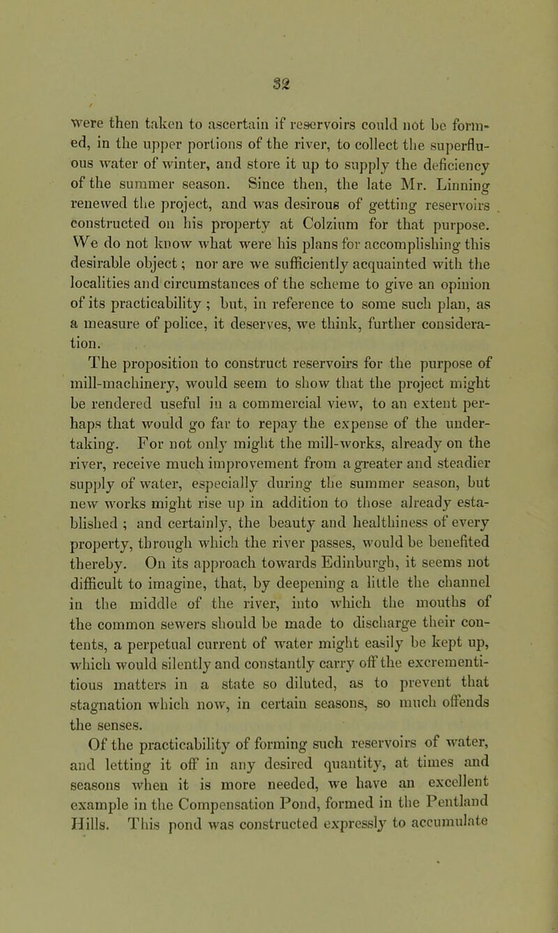 were then taken to ascertain if reservoirs could not he form- ed, in the upper portions of the river, to collect the superflu- ous water of winter, and store it up to supply the deficiency of the summer season. Since then, the late Mr. Linning renewed the project, and was desirous of getting reservoirs constructed on his property at Colzium for that purpose. We do not know what were his plans for accomplishing this desirable object; nor are we sufficiently acquainted with the localities and circumstances of the scheme to give an opinion of its practicability ; but, in reference to some such plan, as a measure of police, it deserves, we think, further considera- tion. The proposition to construct reservoirs for the purpose of mill-machinery, would seem to show that the project might be rendered useful in a commercial view, to an extent per- haps that would go far to repay the expense of the under- taking. For not only might the mill-works, already on the river, receive much improvement from a greater and steadier supply of water, especially during the summer season, but new works might rise up in addition to those already esta- blished ; and certainly, the beauty and healthiness of every property, through which the river passes, would be benefited thereby. On its approach towards Edinburgh, it seems not difficult to imagine, that, by deepening a little the channel in the middle of the river, into which the mouths of the common sewers should be made to discharge their con- tents, a perpetual current of water might easily be kept up, which would silently and constantly carry oft the excrementi- tious matters in a state so diluted, as to prevent that stagnation which now, in certain seasons, so much offends the senses. Of the practicability of forming such reservoirs of water, and letting it off in any desired quantity, at times and seasons when it is more needed, we have an excellent example in the Compensation Pond, formed in the Pentland Hills. This pond was constructed expressly to accumulate