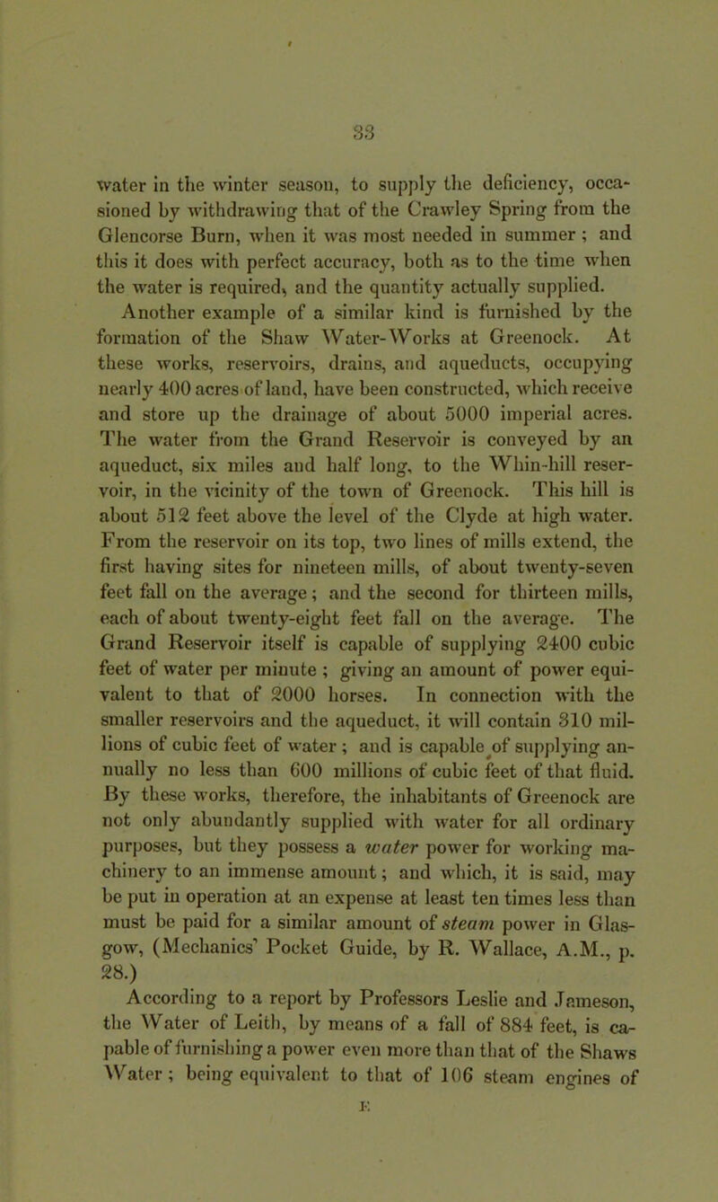 water in the winter season, to supply the deficiency, occa- sioned by withdrawing that of the Crawley Spring from the Glencorse Burn, when it was most needed in summer ; and this it does with perfect accuracy, both as to the time when the water is required, and the quantity actually supplied. Another example of a similar kind is furnished by the formation of the Shaw Water-Works at Greenock. At these works, reservoirs, drains, and aqueducts, occupying nearly 400 acres of land, have been constructed, which receive and store up the drainage of about 5000 imperial acres. The water from the Grand Reservoir is conveyed by an aqueduct, six miles and half long, to the Whin-hill reser- voir, in the vicinity of the town of Greenock. This hill is about 512 feet above the level of the Clyde at high water. From the reservoir on its top, two lines of mills extend, the first having sites for nineteen mills, of about twenty-seven feet fall on the average; and the second for thirteen mills, each of about twenty-eight feet fall on the average. The Grand Reservoir itself is capable of supplying 2400 cubic feet of water per iniuute ; giving an amount of power equi- valent to that of 2000 horses. In connection with the smaller reservoirs and the aqueduct, it will contain 310 mil- lions of cubic feet of water ; and is capable of supplying an- nually no less than GOO millions of cubic feet of that fluid. By these works, therefore, the inhabitants of Greenock are not only abundantly supplied with water for all ordinary purposes, but they possess a water power for working ma- chinery to an immense amount; and which, it is said, may be put in operation at an expense at least ten times less than must be paid for a similar amount of steam power in Glas- gow, (Mechanics’ Pocket Guide, by R. Wallace, A.M., p. 28.) According to a report by Professors Leslie and Jameson, the Water of Leith, by means of a fall of 884 feet, is ca- pable of furnishing a power even more than that of the Shaws Water; being equivalent to that of 106 steam engines of K