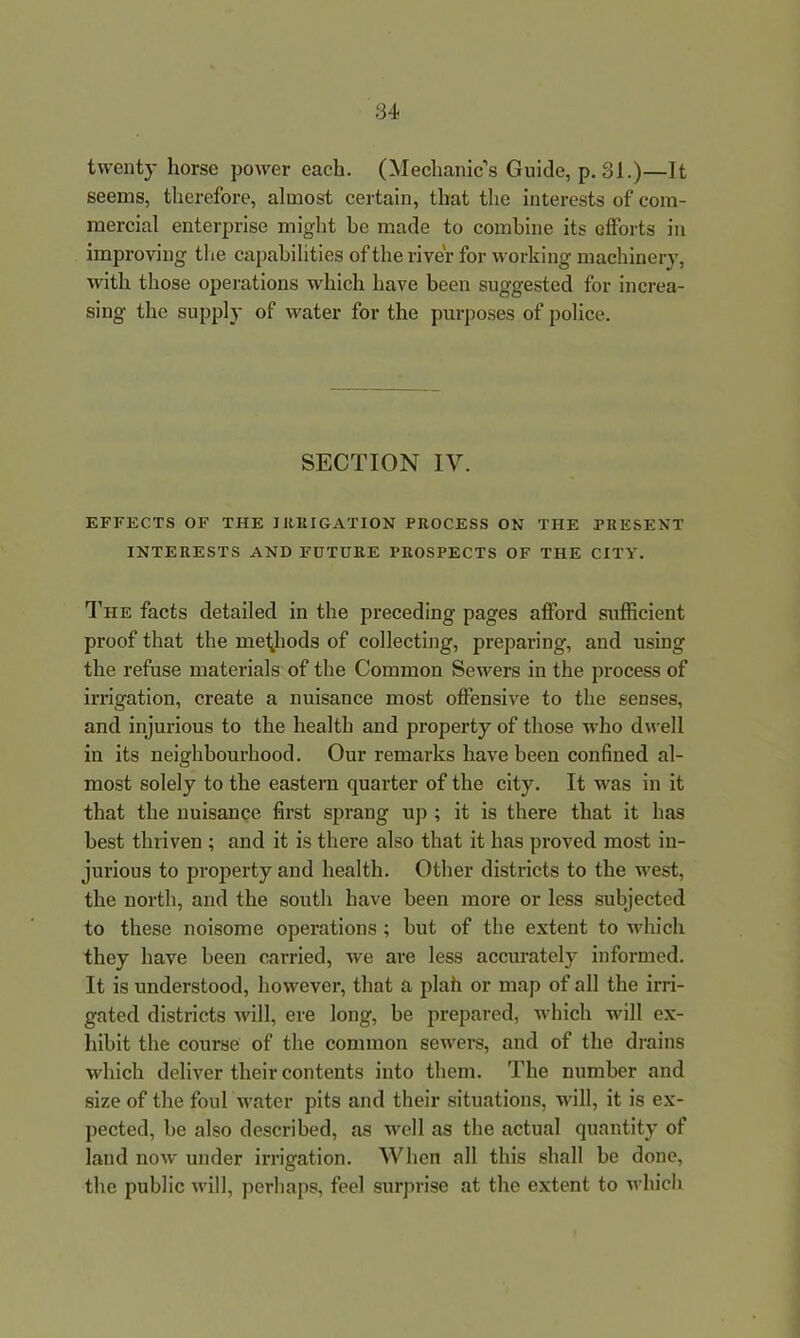 twenty horse power each. (Mechanic’s Guide, p. 31.)—It seems, therefore, almost certain, that the interests of com- mercial enterprise might be made to combine its elforts in improving the capabilities of the river for working machinery, with those operations which have been suggested for increa- sing the supply of water for the purposes of police. SECTION IV. EFFECTS OF THE IRRIGATION PROCESS ON THE PRESENT INTERESTS AND FUTURE PROSPECTS OF THE CITY. The facts detailed in the preceding pages afford sufficient proof that the methods of collecting, preparing, and using the refuse materials of the Common Sewers in the process of irrigation, create a nuisance most offensive to the senses, and injurious to the health and property of those who dwell in its neighbourhood. Our remarks have been confined al- most solely to the eastern quarter of the city. It was in it that the nuisance first sprang up ; it is there that it has best thriven ; and it is there also that it has proved most in- jurious to property and health. Other districts to the west, the north, and the south have been more or less subjected to these noisome operations ; but of the extent to which they have been carried, we are less accurately informed. It is understood, however, that a plah or map of all the irri- gated districts will, ere long, be prepared, which will ex- hibit the course of the common sewers, and of the drains which deliver their contents into them. The number and size of the foul water pits arid their situations, will, it is ex- pected, be also described, as well as the actual quantity of land now under irrigation. When all this shall be done, the public will, perhaps, feel surprise at the extent to which